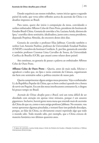 Ascensão da China: desafios para o Brasil 205 
Dando sequência aos nossos trabalhos, vamos iniciar agora o segundo 
painel da tarde, que versa sobre reflexões acerca da ascensão da China e os 
desafios impostos ao Brasil. 
Para tanto, quero dar início à composição da mesa, convidando o 
senhor embaixador Affonso Celso de Ouro Preto, presidente do Instituto de 
Estudos Brasil-China. Gostaria de convidar a Sra. Luciana Acioly, diretora do 
Ipea,1 coartífice deste seminário, idealizadora, junto com a nossa presidente, 
deputada Perpétua Almeida, do encontro destes dois dias. 
Gostaria de convidar o professor Elias Jabbour. Convido também o 
senhor Luís Antonio Paulino, professor da Universidade Estadual Paulista 
(UNESP) e membro do Instituto Confúcio. E, por fim, gostaria de convidar 
o também professor Creomar Lima Carvalho de Souza, da Universidade 
Católica de Brasília (UCB), que atuará como relator deste painel. 
Ato contínuo, eu gostaria de passar a palavra ao embaixador Affonso 
Celso de Ouro Preto. 
Affonso Celso de Ouro Preto – Queria, antes de mais nada, felicitar e 
agradecer a todos que, no Ipea e nesta comissão da Câmara, organizaram 
tão bem este seminário sobre a política exterior de nosso país. 
Queria cumprimentar alguns amigos meus presentes. Vejo o embaixador 
Li, da República Popular da China, que eu bem conheci quando tive a honra 
de servir em Pequim. Era um dos meus interlocutores constantes lá, e chegou 
há pouco tempo no Brasil. 
Ascensão da China: desafios para o Brasil, será um tema difícil de ser 
abordado com atenção em apenas vinte minutos, porque é um assunto 
gigantesco. Inclusive, haverá gente nesta mesa que entende mais de ascensão 
da China do que eu, como o meu amigo professor Jabbour. No entanto, vou 
tentar apresentar algumas pinceladas, e tentarei fazer isso pedindo desculpas, 
porque, ao falar da China, eu obviamente estarei repetindo algo que todo 
o mundo sabe. Todo mundo sabe, por exemplo, que a China cresceu de 
maneira fantástica nos últimos quarenta anos. 
1. À época do seminário, Luciana Acioly estava à frente da Diretoria de Estudos e Relações Econômicas e Políticas 
Internacionais (Dinte) do Ipea. 
 