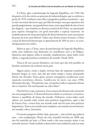 206 Os Desafios da Política Externa Brasileira em um Mundo em Transição 
A China, após a proclamação da Segunda República, em 1949, fim 
da guerra civil, deu início ao processo de industrialização, que se acelerou a 
partir de 1978, mediante uma sábia e pragmática política econômica – que 
eu não vou tentar descrever aqui, por falta de tempo, mas que expressava um 
grande pragmatismo, um grande bom senso, uma capacidade de não se levar 
por dogmas – que resultou na abertura comercial da China, na autorização 
para capitais estrangeiros, em geral associados a capitais nacionais, no 
estabelecimento de zonas prioritárias de desenvolvimento, num mecanismo 
de posse da terra mais flexível. Todos esses fatores juntos levaram a China 
a taxas de desenvolvimento que se aproximaram de 10% ao ano e, às vezes, 
ultrapassaram esse índice. 
Falava-se que a China, antes da proclamação da Segunda República, 
tinha uma indústria cuja dimensão era semelhante com a da Bélgica. 
Quarenta anos depois, tinha se tornado, simplesmente, como todos vocês 
sabem, a segunda potência econômica do mundo. Desde 2010. 
Trata-se de um sucesso fantástico, um êxito que não tem paralelo na 
história econômica de nenhum outro país. 
Alguns países, como o Japão, tiveram fases de expansão econômica 
bastante longas, às vezes, mas não por tanto tempo e nunca alcançando 
limites tão elevados. Pouca gente, poucos estrangeiros acreditavam nessa 
expansão econômica chinesa. Lembro-me de ouvir, nos anos 1990, 
afirmações do tipo: “No próximo ano, vai quebrar tudo; a expansão chinesa 
não se mantém. Ela está baseada em cifras falsas”. 
Não foi bem o que aconteceu. Esses arautos do desastre não acertaram 
nos seus prognósticos. O desenvolvimento chinês se acentuou, se manteve, 
alterou o equilíbrio de forças do mundo. Tínhamos, como todos vocês 
sabem, um mundo onde existia uma potência hegemônica, após o fim 
da Guerra Fria, e temos hoje um mundo onde não há mais uma potência 
hegemônica. Temos um mundo mais complexo, um mundo em movimento, 
um mundo, talvez, fascinante. 
O enorme progresso chinês, hoje, passa por – não sei bem que palavra 
usar – uma readaptação. Diante da crise mundial iniciada em 2008, que 
não foi resolvida até hoje, a China tende a dar uma atenção maior a seu 
mercado interno. Tende também a desenvolver uma indústria cada vez mais 
 