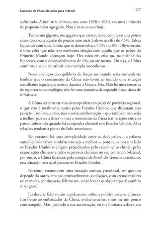 Ascensão da China: desafios para o Brasil 207 
sofisticada. A indústria chinesa, nos anos 1970 e 1980, era uma indústria 
de pequeno valor agregado. Não é mais o caso hoje. 
Temos um gigante, um gigante que cresce, talvez com taxas um pouco 
menores do que aquelas de poucos anos atrás. Fala-se na cifra de 7,5%. Talvez 
fiquemos com uma China que se desenvolva a 7,5% ou 8%. Obviamente, 
é uma cifra que não tem nenhuma relação com aquilo que os países do 
Primeiro Mundo alcançam hoje. Eles estão em crise ou, na melhor das 
hipóteses, com o desenvolvimento de 1%, ou até menos. Ou seja, a China 
continua a ser, a constituir um exemplo assombroso. 
Nessa alteração do equilíbrio de forças no mundo seria conveniente 
lembrar que o crescimento da China não levou ao mundo uma situação 
semelhante àquela que existiu durante a Guerra Fria. Não há uma tentativa 
de exportar uma ideologia; não há uma tentativa de expandir força, áreas de 
influência. 
A China certamente visa desempenhar um papel de potência regional, 
o que não é totalmente aceito pelos Estados Unidos, que disputam essa 
posição. Isso leva, então, não a certa confrontação – que também não seria 
a melhor palavra a dizer –, mas a momentos de frieza nas relações entre os 
países, sobretudo quando há campanha eleitoral nos Estados Unidos. Aí as 
relações tendem a piorar do lado americano. 
No entanto, há uma cumplicidade entre os dois países – a palavra 
cumplicidade talvez também não seja a melhor –, porque, se por um lado 
os Estados Unidos se julgam prejudicados pelo crescimento chinês, pelas 
exportações chinesas e pelos superávits chineses no seu comércio bilateral, 
por outro, a China financia, pela compra de bonds do Tesouro americano, 
essa situação pela qual passam os Estados Unidos. 
Portanto, estamos em uma situação curiosa, paradoxal, em que um 
depende do outro, em que, provavelmente, as relações, com arestas maiores 
ou menores, continuarão, felizmente, a não levar a qualquer tipo de conflito 
mais grave. 
Eu deveria falar muito rapidamente sobre a política externa chinesa. 
Em frente ao embaixador da China, evidentemente, sinto-me um pouco 
constrangido. Mas, pedindo a sua autorização, eu me limitaria a dizer, em 
 