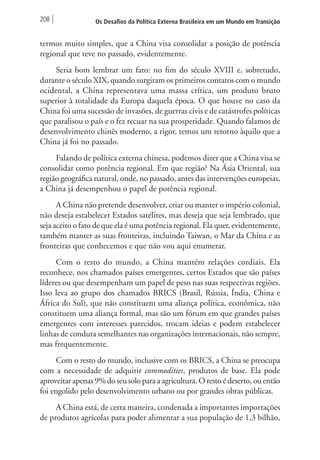208 Os Desafios da Política Externa Brasileira em um Mundo em Transição 
termos muito simples, que a China visa consolidar a posição de potência 
regional que teve no passado, evidentemente. 
Seria bom lembrar um fato: no fim do século XVIII e, sobretudo, 
durante o século XIX, quando surgiram os primeiros contatos com o mundo 
ocidental, a China representava uma massa crítica, um produto bruto 
superior à totalidade da Europa daquela época. O que houve no caso da 
China foi uma sucessão de invasões, de guerras civis e de catástrofes políticas 
que paralisou o país e o fez recuar na sua prosperidade. Quando falamos de 
desenvolvimento chinês moderno, a rigor, temos um retorno àquilo que a 
China já foi no passado. 
Falando de política externa chinesa, podemos dizer que a China visa se 
consolidar como potência regional. Em que região? Na Ásia Oriental, sua 
região geográfica natural, onde, no passado, antes das intervenções europeias, 
a China já desempenhou o papel de potência regional. 
A China não pretende desenvolver, criar ou manter o império colonial, 
não deseja estabelecer Estados satélites, mas deseja que seja lembrado, que 
seja aceito o fato de que ela é uma potência regional. Ela quer, evidentemente, 
também manter as suas fronteiras, incluindo Taiwan, o Mar da China e as 
fronteiras que conhecemos e que não vou aqui enumerar. 
Com o resto do mundo, a China mantém relações cordiais. Ela 
reconhece, nos chamados países emergentes, certos Estados que são países 
líderes ou que desempenham um papel de peso nas suas respectivas regiões. 
Isso leva ao grupo dos chamados BRICS (Brasil, Rússia, Índia, China e 
África do Sul), que não constituem uma aliança política, econômica, não 
constituem uma aliança formal, mas são um fórum em que grandes países 
emergentes com interesses parecidos, trocam ideias e podem estabelecer 
linhas de conduta semelhantes nas organizações internacionais, não sempre, 
mas frequentemente. 
Com o resto do mundo, inclusive com os BRICS, a China se preocupa 
com a necessidade de adquirir commodities, produtos de base. Ela pode 
aproveitar apenas 9% do seu solo para a agricultura. O resto é deserto, ou então 
foi engolido pelo desenvolvimento urbano ou por grandes obras públicas. 
A China está, de certa maneira, condenada a importantes importações 
de produtos agrícolas para poder alimentar a sua população de 1,3 bilhão, 
 