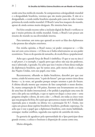 20 Os Desafios da Política Externa Brasileira em um Mundo em Transição 
sendo uma boa média do mundo. Se compararmos a desigualdade mundial 
e a desigualdade brasileira, veremos que são muito parecidas. E não só a 
desigualdade, a renda média brasileira ajustada pelo custo de vida é muito 
próxima da renda média mundial. O Brasil é uma boa maquete do mundo, 
apesar de ainda sermos muito desiguais. Ele sintetiza bem isso. 
Foi feito estudo recente sobre a inclusão digital do Brasil e verificou-se 
que é muito próxima da média mundial. Então, o Brasil é um pouco um 
resumo do mundo na sua diversidade interna. 
Para terminar, um tema que aprendi ao ouvir as falas dos diplomatas 
e das pessoas das relações exteriores. 
Em minha opinião, o Brasil nunca vai poder comparar-se – e falo 
isso até com certa tristeza – à China ou à Índia relativamente ao seu poder 
econômico. Trata-se de questão de tamanho, de escala física e populacional. 
Acho que a grande força do Brasil é simbólica. O que se usa na área é 
o soft power, é o exemplo, é aquele povo que talvez não seja tão poderoso, 
mas é admirado, é gostado. Eu acho que isso é muito o fruto dessa tradição 
da diplomacia brasileira, que há tantos anos, pelo menos desde a criação 
das Nações Unidas, tem esse papel, essa visão. 
Recentemente, olhando os dados brasileiros, descobri por que esse 
termo, criado há setenta anos: “o país do futuro”; por que somos vistos dessa 
forma – e, às vezes, até gozados porque sempre seremos o país do futuro. 
A última década mostra que estamos de fato cumprindo o nosso destino. 
Se, numa comparação de 158 países, fizermos esse levantamento em cima 
de uma base de dados internacional, e for pedida à população uma nota de 
zero a dez pela sua satisfação, o que se espera ter daqui a cinco anos – uma 
pergunta simples e direta, de zero a dez –, o Brasil, em todas as cinco vezes 
que essa pesquisa foi feita, foi o país que apresentou o maior nível de felicidade 
reportada para o mundo; na última vez a pontuação foi 8.7. Então, isso 
capta um pouco desse espírito brasileiro: brasileiro, profissão: esperança. Eu 
acho que é esse o papel que a diplomacia brasileira, com muita habilidade, 
consegue: mediar conflitos, seguindo essa espécie de caminho do meio. 
Eu gostaria de agradecer pela oportunidade de o Ipea participar desse 
grande evento, e coloco o Instituto à disposição de causas como esta. 
Muito obrigado. 
 