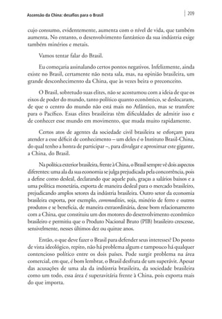 Ascensão da China: desafios para o Brasil 209 
cujo consumo, evidentemente, aumenta com o nível de vida, que também 
aumenta. No entanto, o desenvolvimento fantástico da sua indústria exige 
também minérios e metais. 
Vamos tentar falar do Brasil. 
Eu começaria assinalando certos pontos negativos. Infelizmente, ainda 
existe no Brasil, certamente não nesta sala, mas, na opinião brasileira, um 
grande desconhecimento da China, que às vezes beira o preconceito. 
O Brasil, sobretudo suas elites, não se acostumou com a ideia de que os 
eixos de poder do mundo, tanto político quanto econômico, se deslocaram, 
de que o centro do mundo não está mais no Atlântico, mas se transfere 
para o Pacífico. Essas elites brasileiras têm dificuldades de admitir isso e 
de conhecer esse mundo em movimento, que muda muito rapidamente. 
Certos atos de agentes da sociedade civil brasileira se esforçam para 
atender a esse déficit de conhecimento – um deles é o Instituto Brasil-China, 
do qual tenho a honra de participar –, para divulgar e aproximar este gigante, 
a China, do Brasil. 
Na política exterior brasileira, frente à China, o Brasil sempre vê dois aspectos 
diferentes: uma ala da sua economia se julga prejudicada pela concorrência, pois 
a define como desleal, declarando que aquele país, graças a salários baixos e a 
uma política monetária, exporta de maneira desleal para o mercado brasileiro, 
prejudicando amplos setores da indústria brasileira. Outro setor da economia 
brasileira exporta, por exemplo, commodities, soja, minério de ferro e outros 
produtos e se beneficia, de maneira extraordinária, desse bom relacionamento 
com a China, que constituiu um dos motores do desenvolvimento econômico 
brasileiro e permitiu que o Produto Nacional Bruto (PIB) brasileiro crescesse, 
sensivelmente, nesses últimos dez ou quinze anos. 
Então, o que deve fazer o Brasil para defender seus interesses? Do ponto 
de vista ideológico, repito, não há problema algum e tampouco há qualquer 
contencioso político entre os dois países. Pode surgir problema na área 
comercial, em que, é bom lembrar, o Brasil desfruta de um superávit. Apesar 
das acusações de uma ala da indústria brasileira, da sociedade brasileira 
como um todo, essa área é superavitária frente à China, pois exporta mais 
do que importa. 
 