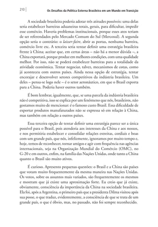 210 Os Desafios da Política Externa Brasileira em um Mundo em Transição 
A sociedade brasileira poderia adotar três atitudes possíveis: uma delas 
seria estabelecer barreiras aduaneiras totais, gerais, para dificultar, impedir 
esse comércio. Haveria problemas institucionais, porque esses atos teriam 
de ser referendados pelo Mercado Comum do Sul (Mercosul). A segunda 
opção seria o contrário: o laisser-faire, abrir as portas, nenhuma barreira, 
comércio livre etc. A terceira seria tentar definir uma estratégia brasileira 
frente à China; aceitar que, em certas áreas – não há a menor dúvida –, a 
China exportará, porque produz em melhores condições, com uma qualidade 
melhor. Por isso, não se poderá estabelecer barreiras para a totalidade da 
atividade econômica. Tentar negociar, talvez, mecanismos de cotas, como 
já aconteceu com outros países. Ainda nessa opção de estratégia, tentar 
encorajar e desenvolver setores competitivos da indústria brasileira. Um 
deles – pensa-se logo nele – é o setor aeronáutico, em que o Brasil exporta 
para a China. Poderia haver outros também. 
É bom lembrar, igualmente, que, se uma parcela da indústria brasileira 
não é competitiva, isso se explica por um fenômeno que nós, brasileiros, não 
gostamos muito de mencionar: é o famoso custo Brasil. Essa dificuldade de 
exportar produtos manufaturados não se expressa só em relação à China, 
mas também em relação a outros países. 
Essa terceira opção de tentar definir uma estratégia parece ser a única 
possível para o Brasil, pois atenderia aos interesses da China e aos nossos, 
e nos permitiria estabelecer e consolidar relações estreitas, cordiais e boas 
com um grande país, que nós, infelizmente, ignoramos por muito tempo e, 
hoje, temos de reconhecer, tornar amigos e agir com frequência nas agências 
internacionais, seja na Organização Mundial do Comércio (OMC), no 
G-20 e em outros, enfim, na família das Nações Unidas, onde tanto a China 
quanto o Brasil são muito ativos. 
É curioso. Apresento pequenas questões: o Brasil e a China são países 
que votam muito frequentemente da mesma maneira nas Nações Unidas. 
Os votos, sobre os assuntos mais variados, são frequentemente os mesmos 
e mostram que já existe uma aproximação forte. Eu creio que já existe, 
obviamente, consciência da importância da China na sociedade brasileira. 
Ela foi, após a Argentina, o primeiro país que a presidenta Dilma visitou após 
sua posse, o que traduz, evidentemente, a consciência de que se trata de um 
grande país, o que é óbvio, mas, no passado, não foi sempre reconhecido. 
 