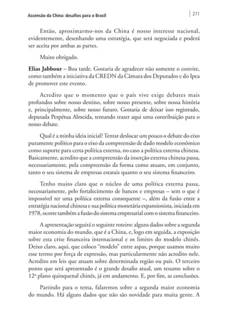 Ascensão da China: desafios para o Brasil 211 
Então, aproximarmo-nos da China é nosso interesse nacional, 
evidentemente, desenhando uma estratégia, que será negociada e poderá 
ser aceita por ambas as partes. 
Muito obrigado. 
Elias Jabbour – Boa tarde. Gostaria de agradecer não somente o convite, 
como também a iniciativa da CREDN da Câmara dos Deputados e do Ipea 
de promover este evento. 
Acredito que o momento que o país vive exige debates mais 
profundos sobre nosso destino, sobre nosso presente, sobre nossa história 
e, principalmente, sobre nosso futuro. Gostaria de deixar isso registrado, 
deputada Perpétua Almeida, tentando trazer aqui uma contribuição para o 
nosso debate. 
Qual é a minha ideia inicial? Tentar deslocar um pouco o debate do eixo 
puramente político para o eixo da compreensão de dado modelo econômico 
como suporte para certa política externa, no caso a política externa chinesa. 
Basicamente, acredito que a compreensão da inserção externa chinesa passa, 
necessariamente, pela compreensão da forma como atuam, em conjunto, 
tanto o seu sistema de empresas estatais quanto o seu sistema financeiro. 
Tenho muito claro que o núcleo de uma política externa passa, 
necessariamente, pelo fortalecimento de bancos e empresas – sem o que é 
impossível ter uma política externa consequente –, além da fusão entre a 
estratégia nacional chinesa e sua política monetária expansionista, iniciada em 
1978, ocorre também a fusão do sistema empresarial com o sistema financeiro. 
A apresentação seguirá o seguinte roteiro: alguns dados sobre a segunda 
maior economia do mundo, que é a China, e, logo em seguida, a exposição 
sobre esta crise financeira internacional e os limites do modelo chinês. 
Deixo claro, aqui, que coloco “modelo” entre aspas, porque usamos muito 
esse termo por força de expressão, mas particularmente não acredito nele. 
Acredito em leis que atuam sobre determinada região ou país. O terceiro 
ponto que será apresentado é o grande desafio atual, um resumo sobre o 
12o plano quinquenal chinês, já em andamento. E, por fim, as conclusões. 
Partindo para o tema, falaremos sobre a segunda maior economia 
do mundo. Há alguns dados que não são novidade para muita gente. A 
 