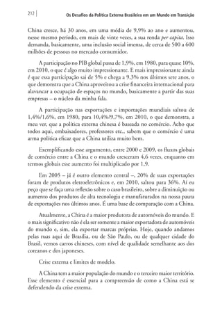 212 Os Desafios da Política Externa Brasileira em um Mundo em Transição 
China cresce, há 30 anos, em uma média de 9,9% ao ano e aumentou, 
nesse mesmo período, em mais de vinte vezes, a sua renda per capita. Isso 
demanda, basicamente, uma inclusão social imensa, de cerca de 500 a 600 
milhões de pessoas no mercado consumidor. 
A participação no PIB global passa de 1,9%, em 1980, para quase 10%, 
em 2010, o que é algo muito impressionante. E mais impressionante ainda 
é que essa participação sai de 5% e chega a 9,3% nos últimos sete anos, o 
que demonstra que a China aproveitou a crise financeira internacional para 
alavancar a ocupação de espaços no mundo, basicamente a partir das suas 
empresas – o núcleo da minha fala. 
A participação nas exportações e importações mundiais saltou de 
1,4%/1,6%, em 1980, para 10,4%/9,7%, em 2010, o que demonstra, a 
meu ver, que a política externa chinesa é baseada no comércio. Acho que 
todos aqui, embaixadores, professores etc., sabem que o comércio é uma 
arma política eficaz que a China utiliza muito bem. 
Exemplificando esse argumento, entre 2000 e 2009, os fluxos globais 
de comércio entre a China e o mundo cresceram 4,6 vezes, enquanto em 
termos globais esse aumento foi multiplicado por 1,9. 
Em 2005 – já é outro elemento central –, 20% de suas exportações 
foram de produtos eletroeletrônicos e, em 2010, saltou para 36%. Aí eu 
peço que se faça uma reflexão sobre o caso brasileiro, sobre a diminuição ou 
aumento dos produtos de alta tecnologia e manufaturados na nossa pauta 
de exportações nos últimos anos. É uma base de comparação com a China. 
Atualmente, a China é a maior produtora de automóveis do mundo. E 
o mais significativo não é ela ser somente a maior exportadora de automóveis 
do mundo e, sim, ela exportar marcas próprias. Hoje, quando andamos 
pelas ruas aqui de Brasília, ou de São Paulo, ou de qualquer cidade do 
Brasil, vemos carros chineses, com nível de qualidade semelhante aos dos 
coreanos e dos japoneses. 
Crise externa e limites de modelo. 
A China tem a maior população do mundo e o terceiro maior território. 
Esse elemento é essencial para a compreensão de como a China está se 
defendendo da crise externa. 
 