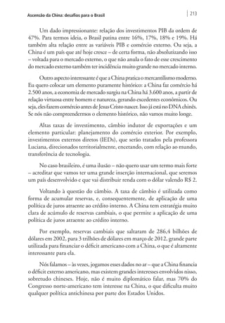 Ascensão da China: desafios para o Brasil 213 
Um dado impressionante: relação dos investimentos PIB da ordem de 
47%. Para termos ideia, o Brasil patina entre 16%, 17%, 18% e 19%. Há 
também alta relação entre as variáveis PIB e comércio externo. Ou seja, a 
China é um país que até hoje cresce – de certa forma, não absolutizando isso 
– voltada para o mercado externo, o que não anula o fato de esse crescimento 
do mercado externo também ter incidência muito grande no mercado interno. 
Outro aspecto interessante é que a China pratica o mercantilismo moderno. 
Eu quero colocar um elemento puramente histórico: a China faz comércio há 
2.500 anos, a economia de mercado surgiu na China há 3.600 anos, a partir de 
relação virtuosa entre homem e natureza, gerando excedentes econômicos. Ou 
seja, eles fazem comércio antes de Jesus Cristo nascer. Isso já está no DNA chinês. 
Se nós não compreendermos o elemento histórico, não vamos muito longe. 
Altas taxas de investimento, câmbio indutor de exportações e um 
elemento particular: planejamento do comércio exterior. Por exemplo, 
investimentos externos diretos (IEDs), que serão tratados pela professora 
Luciana, direcionados territorialmente, encetando, com relação ao mundo, 
transferência de tecnologia. 
No caso brasileiro, é uma ilusão – não quero usar um termo mais forte 
– acreditar que vamos ter uma grande inserção internacional, que seremos 
um país desenvolvido e que vai distribuir renda com o dólar valendo R$ 2. 
Voltando à questão do câmbio. A taxa de câmbio é utilizada como 
forma de acumular reservas, e, consequentemente, de aplicação de uma 
política de juros atraente ao crédito interno. A China tem estratégia muito 
clara de acúmulo de reservas cambiais, o que permite a aplicação de uma 
política de juros atraente ao crédito interno. 
Por exemplo, reservas cambiais que saltaram de 286,4 bilhões de 
dólares em 2002, para 3 trilhões de dólares em março de 2012, grande parte 
utilizada para financiar o déficit americano com a China, o que é altamente 
interessante para ela. 
Nós falamos – às vezes, jogamos esses dados no ar – que a China financia 
o déficit externo americano, mas existem grandes interesses envolvidos nisso, 
sobretudo chineses. Hoje, não é muito diplomático falar, mas 70% do 
Congresso norte-americano tem interesse na China, o que dificulta muito 
qualquer política antichinesa por parte dos Estados Unidos. 
 