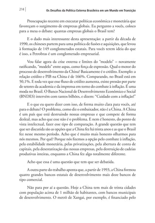214 Os Desafios da Política Externa Brasileira em um Mundo em Transição 
Preocupação recente em executar políticas econômica e monetária que 
favoreçam o surgimento de empresas globais. Eu pergunto a vocês, coloco 
para a mesa o debate: quantas empresas globais o Brasil tem? 
E o dado mais interessante desta apresentação: a partir da década de 
1990, os chineses partem para uma política de fusões e aquisições, que levou 
à formação de 149 conglomerados estatais. Para vocês terem ideia do que 
é isso, a Petrobras é um conglomerado empresarial. 
Vou falar agora da crise externa e limites do “modelo” – novamente 
ratificando, “modelo” entre aspas, como força de expressão. Qual o motor do 
processo de desenvolvimento da China? Basicamente é o crédito. Exemplo: a 
relação crédito e PIB na China é de 166%. Comparando, no Brasil está em 
50,1%. E toda vez que esse fluxo de crédito aumenta, existe pressão por parte 
de setores da academia e da imprensa em torno do combate à inflação. É uma 
moda no Brasil. O Banco Nacional de Desenvolvimento Econômico e Social 
(BNDES) intervém com tantos bilhões, e dizem: “Cuidado com a inflação!” 
E o que eu quero dizer com isso, de forma muito clara para vocês, até 
para o debate? O problema, como diz o embaixador, não é a China. A China 
é um país que está destruindo nossas empresas e que compete de forma 
desleal, mas acho que esse não é o problema. E nem é honesto, do ponto de 
vista intelectual, fazer esse tipo de comparação. A grande questão que tem 
que ser discutida são as opções que a China fez há trinta anos e as que o Brasil 
fez nesse mesmo período. Acho que é muito mais honesto olharmos para 
nós mesmos. Por quê? Porque nós fizemos a opção pelo combate à inflação, 
pela estabilidade monetária, pelas privatizações, pela abertura de conta de 
capitais, pela desestatização das nossas empresas, pela destruição de cadeias 
produtivas inteiras, enquanto a China fez algo totalmente diferente. 
Acho que essa é uma questão que tem que ser debatida. 
A outra parte do trabalho aponta que, a partir de 1993, a China formou 
quatro grandes bancos estatais de desenvolvimento mais doze bancos de 
tipo comercial. 
Não para por aí a questão. Hoje a China tem mais de trinta cidades 
com população acima de 1 milhão de habitantes, com bancos municipais 
de desenvolvimento. O metrô de Xangai, por exemplo, é financiado pelo 
 