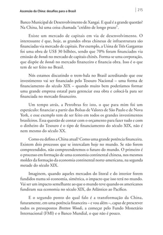 Ascensão da China: desafios para o Brasil 215 
Banco Municipal de Desenvolvimento de Xangai. E qual é a grande questão? 
Na China, há uma coisa chamada “crédito de longo prazo”. 
Existe um mercado de capitais em via de desenvolvimento. O 
interessante é que, hoje, as grandes obras chinesas de infraestrutura são 
financiadas via mercado de capitais. Por exemplo, a Usina de Três Gargantas 
foi uma obra de US$ 30 bilhões, sendo que 70% foram financiados via 
emissão de bonds no mercado de capitais chinês. Forma-se uma corporação, 
que dispõe de bonds no mercado financeiro e financia obra. Isso é o que 
tem de ser feito no Brasil. 
Nós estamos discutindo o trem-bala no Brasil acreditando que esse 
investimento vai ser financiado pelo Tesouro Nacional – uma forma de 
financiamento do século XIX – quando muito bem poderíamos formar 
uma grande empresa estatal para gerenciar essa obra e colocá-la para ser 
financiada no mercado financeiro. 
Um tempo atrás, a Petrobras fez isto, o que para mim foi um 
espetáculo: financiar a partir das Bolsas de Valores de São Paulo e de Nova 
York, e esse exemplo tem de ser feito em todos os grandes investimentos 
brasileiros. Essa questão de contar com o orçamento para fazer tudo e com 
o dinheiro do Tesouro é o tipo de financiamento do século XIX, não é 
nem mesmo do século XX. 
Como eu defino a China atual? Como uma grande potência financeira. 
Existem dois processos que se intercalam hoje no mundo. Se não forem 
compreendidos, não compreenderemos o futuro do mundo. O primeiro é 
o processo em formação de uma economia continental chinesa, nos mesmos 
moldes da formação da economia continental norte-americana, na segunda 
metade do século XIX. 
Imaginem, quando aqueles mercados do litoral e do interior forem 
fundidos numa só economia, simétrica, o impacto que isso terá no mundo. 
Vai ser um impacto semelhante ao que o mundo teve quando os americanos 
fundiram sua economia no século XIX, do Atlântico ao Pacífico. 
E o segundo ponto do qual falo é a transformação da China, 
futuramente, em uma potência financeira – e vou além –, capaz de prescrever 
todos os pressupostos Bretton Woods, a começar pelo Fundo Monetário 
Internacional (FMI) e o Banco Mundial, o que não é pouco. 
 