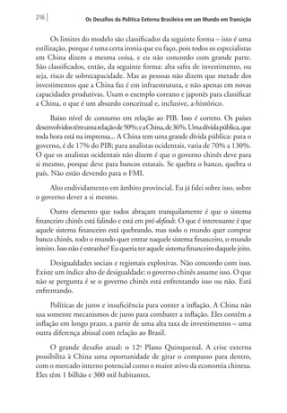 216 Os Desafios da Política Externa Brasileira em um Mundo em Transição 
Os limites do modelo são classificados da seguinte forma – isto é uma 
estilização, porque é uma certa ironia que eu faço, pois todos os especialistas 
em China dizem a mesma coisa, e eu não concordo com grande parte. 
São classificados, então, da seguinte forma: alta safra de investimento, ou 
seja, risco de sobrecapacidade. Mas as pessoas não dizem que metade dos 
investimentos que a China faz é em infraestrutura, e não apenas em novas 
capacidades produtivas. Usam o exemplo coreano e japonês para classificar 
a China, o que é um absurdo conceitual e, inclusive, a-histórico. 
Baixo nível de consumo em relação ao PIB. Isso é correto. Os países 
desenvolvidos têm uma relação de 50%; e a China, de 36%. Uma dívida pública, que 
toda hora está na imprensa... A China tem uma grande dívida pública: para o 
governo, é de 17% do PIB; para analistas ocidentais, varia de 70% a 130%. 
O que os analistas ocidentais não dizem é que o governo chinês deve para 
si mesmo, porque deve para bancos estatais. Se quebra o banco, quebra o 
país. Não estão devendo para o FMI. 
Alto endividamento em âmbito provincial. Eu já falei sobre isso, sobre 
o governo dever a si mesmo. 
Outro elemento que todos abraçam tranquilamente é que o sistema 
financeiro chinês está falindo e está em pré-default. O que é interessante é que 
aquele sistema financeiro está quebrando, mas todo o mundo quer comprar 
banco chinês, todo o mundo quer entrar naquele sistema financeiro, o mundo 
inteiro. Isso não é estranho? Eu queria ter aquele sistema financeiro daquele jeito. 
Desigualdades sociais e regionais explosivas. Não concordo com isso. 
Existe um índice alto de desigualdade: o governo chinês assume isso. O que 
não se pergunta é se o governo chinês está enfrentando isso ou não. Está 
enfrentando. 
Políticas de juros e insuficiência para conter a inflação. A China não 
usa somente mecanismos de juros para combater a inflação. Eles contêm a 
inflação em longo prazo, a partir de uma alta taxa de investimentos – uma 
outra diferença abissal com relação ao Brasil. 
O grande desafio atual: o 12o Plano Quinquenal. A crise externa 
possibilita à China uma oportunidade de girar o compasso para dentro, 
com o mercado interno potencial como o maior ativo da economia chinesa. 
Eles têm 1 bilhão e 300 mil habitantes. 
 