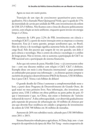 218 Os Desafios da Política Externa Brasileira em um Mundo em Transição 
Agora eu toco em outro ponto. 
Transição de um tipo de crescimento quantitativo para outro, 
qualitativo. Há o chamado Plano Quinquenal Verde, que é a queda de 17% 
da intensidade de carvão por unidade do PIB, com investimentos da ordem 
de US$ 225,5 bilhões. Nós ficamos com o ônus do discurso politicamente 
correto, com relação ao meio ambiente, enquanto quem investe em energia 
limpa é a China. 
Aumento de 1,8% para 2,2% do PIB, investimentos em ciência e 
tecnologia (C&T), a partir de maior interação entre as empresas e o sistema 
financeiro. Essa já é outra questão, porque acreditamos que, no Brasil, 
falar de ciência e de tecnologia significa aumentar bolsa de estudo, reduzir 
carga fiscal. Falo dos pacotes que surgem de vez em quando, um deles é 
para ciência e tecnologia. Mas o centro da ciência e tecnologia é o crédito 
de longo prazo. Não se investe, não se aumenta a participação de C&T no 
PIB nacional sem a participação do sistema financeiro. 
Acho que nós temos de parar, Haroldo Lima – e já conversamos sobre 
isso – com esse discurso módico com relação à C&T. C&T é dinheiro. 
Exemplo disso: em meio à crise financeira internacional – peço permissão 
ao embaixador para passar essa informação –, os chineses querem comprar o 
escritório de pesquisa e desenvolvimento (P&D) da Siemens, US$ 36 bilhões. 
Isso é pura C&T. Trinta e seis bilhões de dólares! 
O grande desafio da China é aumentar a complementaridade oeste e 
leste, a partir desse Programa de Desenvolvimento do Grande Oeste, do 
qual tratei no meu primeiro livro. Para informação, eles investiram, em 
quinze anos, US$ 2 trilhões em obras públicas na parte pobre do país. O 
que é interessante é que, na China, não existe o fenômeno do “exército 
industrial de reserva”. A dita sobrecapacidade, a ser absorvida gradualmente 
pela expansão do processo de urbanização são 10 milhões de chineses por 
ano que deverão fixar residência em cidades e programas de investimento 
da ordem de US$ 700 bilhões em 36 milhões de moradias. 
Aumento de 26% nos subsídios rurais, saltando para US$ 300 bilhões 
entre 2011 e 2015. 
Sistema financeiro voltado para a agricultura. A China, hoje, tem – é um 
resquício da experiência da época de Mao Tsé-Tung – muita cooperativa de 
 