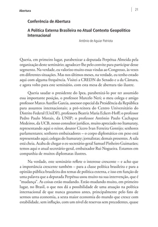 Abertura 21 
Conferência de Abertura 
A Política Externa Brasileira no Atual Contexto Geopolítico 
Internacional 
Antônio de Aguiar Patriota 
Queria, em primeiro lugar, parabenizar a deputada Perpétua Almeida pela 
organização deste seminário; agradecer-lhe pelo convite para participar desse 
segmento. Na verdade, eu valorizo muito essas vindas ao Congresso, às vezes 
em diferentes situações. Mas nos últimos meses, na verdade, eu tenho estado 
aqui com alguma frequência. Visitei a CREDN do Senado e a da Câmara, 
e agora volto para este seminário, com esta mesa de abertura tão ilustre. 
Queria saudar o presidente do Ipea, parabenizá-lo por ter assumido 
essa importante posição, o professor Marcelo Neri; o meu colega e amigo 
professor Marco Aurélio Garcia, assessor especial da Presidência da República 
para assuntos internacionais; a pró-reitora do Centro Universitário do 
Distrito Federal (UniDF), professora Beatriz Maria Eckert-Hoff; o professor 
Pedro Paulo Morais, da UNIP; o professor Antônio Paulo Cachapuz 
Medeiros, da UCB, nosso consultor jurídico, muito apreciado no Itamaraty, 
representando aqui o reitor, doutor Cícero Ivan Ferreira Gontijo; senhores 
parlamentares; senhores embaixadores – o corpo diplomático em peso está 
representado aqui; colegas do Itamaraty; jornalistas; demais presentes. A sala 
está cheia. Acaba de chegar o ex-secretário-geral Samuel Pinheiro Guimarães; 
temos aqui o atual secretário-geral, embaixador Rui Nogueira. Estamos em 
companhia de muitos diplomatas ilustres. 
Na verdade, este seminário reflete o interesse crescente – e acho que 
a importância crescente também – para a classe política brasileira e para a 
opinião pública brasileira dos temas de política externa, e isso em função de 
uma palavra que a deputada Perpétua usou muito na sua intervenção, que é 
“mudança”. As coisas estão mudando. Estão mudando muito, em primeiro 
lugar, no Brasil, o que nos dá a possibilidade de uma atuação na política 
internacional de que nunca gozamos antes, principalmente pelo fato de 
sermos uma economia, a sexta maior economia do mundo que cresce com 
estabilidade, sem inflação, com um nível de reservas sem precedentes, quase 
 