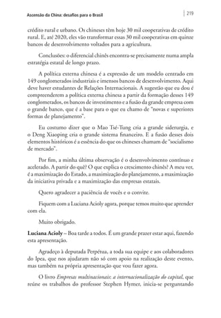 Ascensão da China: desafios para o Brasil 219 
crédito rural e urbano. Os chineses têm hoje 30 mil cooperativas de crédito 
rural. E, até 2020, eles vão transformar essas 30 mil cooperativas em quinze 
bancos de desenvolvimento voltados para a agricultura. 
Conclusões: o diferencial chinês encontra-se precisamente numa ampla 
estratégia estatal de longo prazo. 
A política externa chinesa é a expressão de um modelo centrado em 
149 conglomerados industriais e imensos bancos de desenvolvimento. Aqui 
deve haver estudantes de Relações Internacionais. A sugestão que eu dou é 
compreenderem a política externa chinesa a partir da formação desses 149 
conglomerados, os bancos de investimento e a fusão da grande empresa com 
o grande banco, que é a base para o que eu chamo de “novas e superiores 
formas de planejamento”. 
Eu costumo dizer que o Mao Tsé-Tung cria a grande siderurgia, e 
o Deng Xiaoping cria o grande sistema financeiro. E a fusão desses dois 
elementos históricos é a essência do que os chineses chamam de “socialismo 
de mercado”. 
Por fim, a minha última observação é o desenvolvimento contínuo e 
acelerado. A partir do quê? O que explica o crescimento chinês? A meu ver, 
é a maximização do Estado, a maximização do planejamento, a maximização 
da iniciativa privada e a maximização das empresas estatais. 
Quero agradecer a paciência de vocês e o convite. 
Fiquem com a Luciana Acioly agora, porque temos muito que aprender 
com ela. 
Muito obrigado. 
Luciana Acioly – Boa tarde a todos. É um grande prazer estar aqui, fazendo 
esta apresentação. 
Agradeço à deputada Perpétua, a toda sua equipe e aos colaboradores 
do Ipea, que nos ajudaram não só com apoio na realização deste evento, 
mas também na própria apresentação que vou fazer agora. 
O livro Empresas multinacionais: a internacionalização do capital, que 
reúne os trabalhos do professor Stephen Hymer, inicia-se perguntando 
 