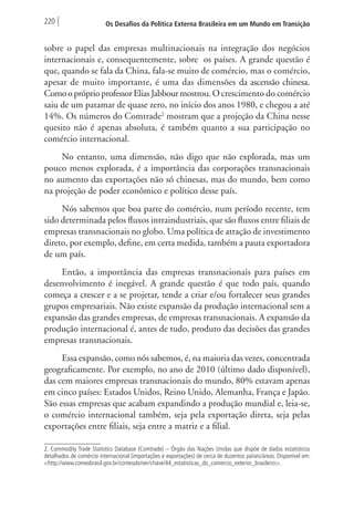220 Os Desafios da Política Externa Brasileira em um Mundo em Transição 
sobre o papel das empresas multinacionais na integração dos negócios 
internacionais e, consequentemente, sobre os países. A grande questão é 
que, quando se fala da China, fala-se muito de comércio, mas o comércio, 
apesar de muito importante, é uma das dimensões da ascensão chinesa. 
Como o próprio professor Elias Jabbour mostrou. O crescimento do comércio 
saiu de um patamar de quase zero, no início dos anos 1980, e chegou a até 
14%. Os números do Comtrade2 mostram que a projeção da China nesse 
quesito não é apenas absoluta, é também quanto a sua participação no 
comércio internacional. 
No entanto, uma dimensão, não digo que não explorada, mas um 
pouco menos explorada, é a importância das corporações transnacionais 
no aumento das exportações não só chinesas, mas do mundo, bem como 
na projeção de poder econômico e político desse país. 
Nós sabemos que boa parte do comércio, num período recente, tem 
sido determinada pelos fluxos intraindustriais, que são fluxos entre filiais de 
empresas transnacionais no globo. Uma política de atração de investimento 
direto, por exemplo, define, em certa medida, também a pauta exportadora 
de um país. 
Então, a importância das empresas transnacionais para países em 
desenvolvimento é inegável. A grande questão é que todo país, quando 
começa a crescer e a se projetar, tende a criar e/ou fortalecer seus grandes 
grupos empresariais. Não existe expansão da produção internacional sem a 
expansão das grandes empresas, de empresas transnacionais. A expansão da 
produção internacional é, antes de tudo, produto das decisões das grandes 
empresas transnacionais. 
Essa expansão, como nós sabemos, é, na maioria das vezes, concentrada 
geograficamente. Por exemplo, no ano de 2010 (último dado disponível), 
das cem maiores empresas transnacionais do mundo, 80% estavam apenas 
em cinco países: Estados Unidos, Reino Unido, Alemanha, França e Japão. 
São essas empresas que acabam expandindo a produção mundial e, leia-se, 
o comércio internacional também, seja pela exportação direta, seja pelas 
exportações entre filiais, seja entre a matriz e a filial. 
2. Commodity Trade Statistics Database (Comtrade) – Órgão das Nações Unidas que dispõe de dados estatísticos 
detalhados de comércio internacional (importações e exportações) de cerca de duzentos países/áreas. Disponível em: 
<http://www.comexbrasil.gov.br/conteudo/ver/chave/44_estatisticas_do_comercio_exterior_brasileiro>. 
 