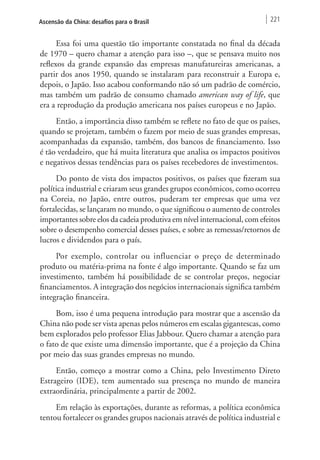 Ascensão da China: desafios para o Brasil 221 
Essa foi uma questão tão importante constatada no final da década 
de 1970 – quero chamar a atenção para isso –, que se pensava muito nos 
reflexos da grande expansão das empresas manufatureiras americanas, a 
partir dos anos 1950, quando se instalaram para reconstruir a Europa e, 
depois, o Japão. Isso acabou conformando não só um padrão de comércio, 
mas também um padrão de consumo chamado american way of life, que 
era a reprodução da produção americana nos países europeus e no Japão. 
Então, a importância disso também se reflete no fato de que os países, 
quando se projetam, também o fazem por meio de suas grandes empresas, 
acompanhadas da expansão, também, dos bancos de financiamento. Isso 
é tão verdadeiro, que há muita literatura que analisa os impactos positivos 
e negativos dessas tendências para os países recebedores de investimentos. 
Do ponto de vista dos impactos positivos, os países que fizeram sua 
política industrial e criaram seus grandes grupos econômicos, como ocorreu 
na Coreia, no Japão, entre outros, puderam ter empresas que uma vez 
fortalecidas, se lançaram no mundo, o que significou o aumento de controles 
importantes sobre elos da cadeia produtiva em nível internacional, com efeitos 
sobre o desempenho comercial desses países, e sobre as remessas/retornos de 
lucros e dividendos para o país. 
Por exemplo, controlar ou influenciar o preço de determinado 
produto ou matéria-prima na fonte é algo importante. Quando se faz um 
investimento, também há possibilidade de se controlar preços, negociar 
financiamentos. A integração dos negócios internacionais significa também 
integração financeira. 
Bom, isso é uma pequena introdução para mostrar que a ascensão da 
China não pode ser vista apenas pelos números em escalas gigantescas, como 
bem explorados pelo professor Elias Jabbour. Quero chamar a atenção para 
o fato de que existe uma dimensão importante, que é a projeção da China 
por meio das suas grandes empresas no mundo. 
Então, começo a mostrar como a China, pelo Investimento Direto 
Estrageiro (IDE), tem aumentado sua presença no mundo de maneira 
extraordinária, principalmente a partir de 2002. 
Em relação às exportações, durante as reformas, a política econômica 
tentou fortalecer os grandes grupos nacionais através de política industrial e 
 