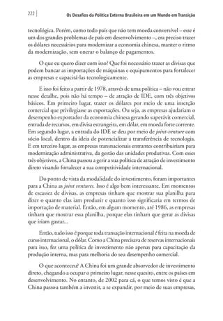 222 Os Desafios da Política Externa Brasileira em um Mundo em Transição 
tecnológica. Porém, como todo país que não tem moeda conversível – esse é 
um dos grandes problemas de país em desenvolvimento –, era preciso trazer 
os dólares necessários para modernizar a economia chinesa, manter o ritmo 
da modernização, sem onerar o balanço de pagamentos. 
O que eu quero dizer com isso? Que foi necessário trazer as divisas que 
podem bancar as importações de máquinas e equipamentos para fortalecer 
as empresas e capacitá-las tecnologicamente. 
E isso foi feito a partir de 1978, através de uma política – não vou entrar 
nesse detalhe, pois não há tempo – de atração de IDE, com três objetivos 
básicos. Em primeiro lugar, trazer os dólares por meio de uma inserção 
comercial que privilegiasse as exportações. Ou seja, as empresas ajudariam o 
desempenho exportador da economia chinesa gerando superávit comercial, 
entrada de recursos, em divisa estrangeira, em dólar, em moeda forte corrente. 
Em segundo lugar, a entrada do IDE se deu por meio de joint-venture com 
sócio local, dentro da ideia de potencializar a transferência de tecnologia. 
E em terceiro lugar, as empresas transnacionais entrantes contribuiriam para 
modernização administrativa, da gestão das unidades produtivas. Com esses 
três objetivos, a China passou a gerir a sua política de atração de investimento 
direto visando fortalecer a sua competitividade internacional. 
Do ponto de vista da modalidade do investimento, foram importantes 
para a China as joint ventures. Isso é algo bem interessante. Em momentos 
de escassez de divisas, as empresas tinham que mostrar sua planilha para 
dizer o quanto elas iam produzir e quanto isso significaria em termos de 
importação de material. Então, em algum momento, até 1986, as empresas 
tinham que mostrar essa planilha, porque elas tinham que gerar as divisas 
que iriam gastar... 
Então, tudo isso é porque toda transação internacional é feita na moeda de 
curso internacional, o dólar. Como a China precisava de reservas internacionais 
para isso, fez uma política de investimento não apenas para capacitação da 
produção interna, mas para melhoria do seu desempenho comercial. 
O que aconteceu? A China foi um grande absorvedor de investimento 
direto, chegando a ocupar o primeiro lugar, nesse quesito, entre os países em 
desenvolvimento. No entanto, de 2002 para cá, o que temos visto é que a 
China passou também a investir, a se expandir, por meio de suas empresas, 
 