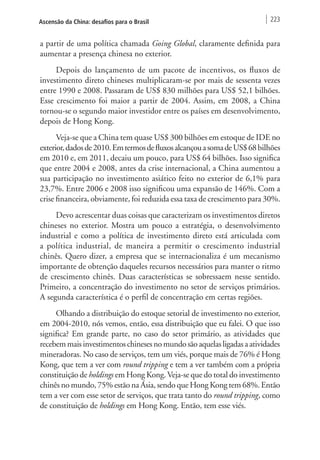 Ascensão da China: desafios para o Brasil 223 
a partir de uma política chamada Going Global, claramente definida para 
aumentar a presença chinesa no exterior. 
Depois do lançamento de um pacote de incentivos, os fluxos de 
investimento direto chineses multiplicaram-se por mais de sessenta vezes 
entre 1990 e 2008. Passaram de US$ 830 milhões para US$ 52,1 bilhões. 
Esse crescimento foi maior a partir de 2004. Assim, em 2008, a China 
tornou-se o segundo maior investidor entre os países em desenvolvimento, 
depois de Hong Kong. 
Veja-se que a China tem quase US$ 300 bilhões em estoque de IDE no 
exterior, dados de 2010. Em termos de fluxos alcançou a soma de US$ 68 bilhões 
em 2010 e, em 2011, decaiu um pouco, para US$ 64 bilhões. Isso significa 
que entre 2004 e 2008, antes da crise internacional, a China aumentou a 
sua participação no investimento asiático feito no exterior de 6,1% para 
23,7%. Entre 2006 e 2008 isso significou uma expansão de 146%. Com a 
crise financeira, obviamente, foi reduzida essa taxa de crescimento para 30%. 
Devo acrescentar duas coisas que caracterizam os investimentos diretos 
chineses no exterior. Mostra um pouco a estratégia, o desenvolvimento 
industrial e como a política de investimento direto está articulada com 
a política industrial, de maneira a permitir o crescimento industrial 
chinês. Quero dizer, a empresa que se internacionaliza é um mecanismo 
importante de obtenção daqueles recursos necessários para manter o ritmo 
de crescimento chinês. Duas características se sobressaem nesse sentido. 
Primeiro, a concentração do investimento no setor de serviços primários. 
A segunda característica é o perfil de concentração em certas regiões. 
Olhando a distribuição do estoque setorial de investimento no exterior, 
em 2004-2010, nós vemos, então, essa distribuição que eu falei. O que isso 
significa? Em grande parte, no caso do setor primário, as atividades que 
recebem mais investimentos chineses no mundo são aquelas ligadas a atividades 
mineradoras. No caso de serviços, tem um viés, porque mais de 76% é Hong 
Kong, que tem a ver com round tripping e tem a ver também com a própria 
constituição de holdings em Hong Kong. Veja-se que do total do investimento 
chinês no mundo, 75% estão na Ásia, sendo que Hong Kong tem 68%. Então 
tem a ver com esse setor de serviços, que trata tanto do round tripping, como 
de constituição de holdings em Hong Kong. Então, tem esse viés. 
 