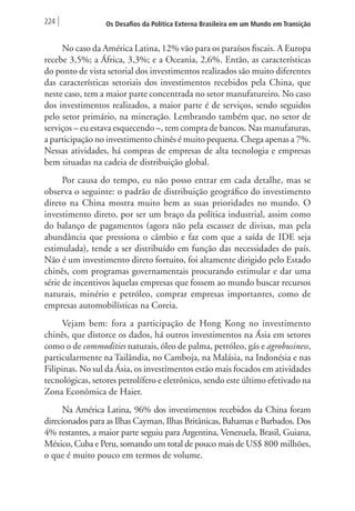 224 Os Desafios da Política Externa Brasileira em um Mundo em Transição 
No caso da América Latina, 12% vão para os paraísos fiscais. A Europa 
recebe 3,5%; a África, 3,3%; e a Oceania, 2,6%. Então, as características 
do ponto de vista setorial dos investimentos realizados são muito diferentes 
das características setoriais dos investimentos recebidos pela China, que 
neste caso, tem a maior parte concentrada no setor manufatureiro. No caso 
dos investimentos realizados, a maior parte é de serviços, sendo seguidos 
pelo setor primário, na mineração. Lembrando também que, no setor de 
serviços – eu estava esquecendo –, tem compra de bancos. Nas manufaturas, 
a participação no investimento chinês é muito pequena. Chega apenas a 7%. 
Nessas atividades, há compras de empresas de alta tecnologia e empresas 
bem situadas na cadeia de distribuição global. 
Por causa do tempo, eu não posso entrar em cada detalhe, mas se 
observa o seguinte: o padrão de distribuição geográfico do investimento 
direto na China mostra muito bem as suas prioridades no mundo. O 
investimento direto, por ser um braço da política industrial, assim como 
do balanço de pagamentos (agora não pela escassez de divisas, mas pela 
abundância que pressiona o câmbio e faz com que a saída de IDE seja 
estimulada), tende a ser distribuído em função das necessidades do país. 
Não é um investimento direto fortuito, foi altamente dirigido pelo Estado 
chinês, com programas governamentais procurando estimular e dar uma 
série de incentivos àquelas empresas que fossem ao mundo buscar recursos 
naturais, minério e petróleo, comprar empresas importantes, como de 
empresas automobilísticas na Coreia. 
Vejam bem: fora a participação de Hong Kong no investimento 
chinês, que distorce os dados, há outros investimentos na Ásia em setores 
como o de commodities naturais, óleo de palma, petróleo, gás e agrobusiness, 
particularmente na Tailândia, no Camboja, na Malásia, na Indonésia e nas 
Filipinas. No sul da Ásia, os investimentos estão mais focados em atividades 
tecnológicas, setores petrolífero e eletrônico, sendo este último efetivado na 
Zona Econômica de Haier. 
Na América Latina, 96% dos investimentos recebidos da China foram 
direcionados para as Ilhas Cayman, Ilhas Britânicas, Bahamas e Barbados. Dos 
4% restantes, a maior parte seguiu para Argentina, Venezuela, Brasil, Guiana, 
México, Cuba e Peru, somando um total de pouco mais de US$ 800 milhões, 
o que é muito pouco em termos de volume. 
 