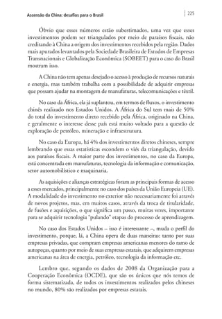 Ascensão da China: desafios para o Brasil 225 
Óbvio que esses números estão subestimados, uma vez que esses 
investimentos podem ser triangulados por meio de paraísos fiscais, não 
creditando à China a origem dos investimentos recebidos pela região. Dados 
mais apurados levantados pela Sociedade Brasileira de Estudos de Empresas 
Transnacionais e Globalização Econômica (SOBEET) para o caso do Brasil 
mostram isso. 
A China não tem apenas desejado o acesso à produção de recursos naturais 
e energia, mas também trabalha com a possibilidade de adquirir empresas 
que possam ajudar na montagem de manufaturas, telecomunicações e têxtil. 
No caso da África, ela já suplantou, em termos de fluxos, o investimento 
chinês realizado nos Estados Unidos. A África do Sul tem mais de 50% 
do total do investimento direto recebido pela África, originado na China, 
e geralmente o interesse desse país está muito voltado para a questão de 
exploração de petróleo, mineração e infraestrutura. 
No caso da Europa, há 4% dos investimentos diretos chineses, sempre 
lembrando que essas estatísticas escondem o viés da triangulação, devido 
aos paraísos fiscais. A maior parte dos investimentos, no caso da Europa, 
está concentrada em manufaturas, tecnologia da informação e comunicação, 
setor automobilístico e maquinaria. 
As aquisições e alianças estratégicas foram as principais formas de acesso 
a esses mercados, principalmente no caso dos países da União Europeia (UE). 
A modalidade do investimento no exterior não necessariamente foi através 
de novos projetos, mas, em muitos casos, através da troca de titularidade, 
de fusões e aquisições, o que significa um passo, muitas vezes, importante 
para se adquirir tecnologia “pulando” etapas do processo de aprendizagem. 
No caso dos Estados Unidos – isso é interessante –, muda o perfil do 
investimento, porque, lá, a China opera de duas maneiras: tanto por suas 
empresas privadas, que compram empresas americanas menores do ramo de 
autopeças, quanto por meio de suas empresas estatais, que adquirem empresas 
americanas na área de energia, petróleo, tecnologia da informação etc. 
Lembro que, segundo os dados de 2008 da Organização para a 
Cooperação Econômica (OCDE), que são os únicos que nós temos de 
forma sistematizada, de todos os investimentos realizados pelos chineses 
no mundo, 80% são realizados por empresas estatais. 
 