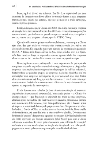 226 Os Desafios da Política Externa Brasileira em um Mundo em Transição 
Bom, aqui eu já vou me adiantar. Em 2010, o responsável por esse 
aumento do investimento direto chinês no mundo foram as suas empresas 
transnacionais, sejam elas estatais, que são as maiores e mais agressivas, 
sejam empresas privadas. 
Então, nós vemos que a China, em 2002, não tinha nenhuma empresa 
de atuação forte internacionalmente. Em 2010, das cem maiores corporações 
transnacionais, que incluem as grandes empresas americanas, europeias e 
outras, tem-se uma empresa chinesa, que é a CITIC Group. 
Quando olhamos os países em desenvolvimento, vemos que a China 
tem dez, das cem maiores corporações transnacionais dos países em 
desenvolvimento. É o segundo maior em número de empresas dos países do 
BRICS. A Rússia tem doze; a África do Sul, nove; a Índia, sete; e o Brasil, 
três. Isso mostra a força de expansão, a maior agressividade das empresas 
chinesas que se internacionalizaram em um curto espaço de tempo. 
Bom, aqui eu encerro, reforçando o meu argumento de que quando 
um país se expande, expande-se através de suas grandes empresas. As grandes 
empresas transnacionais não surgem do nada; surgem de política industrial, 
fortalecedora de grandes grupos, de empresas nacionais (sozinhas ou em 
associações com empresas estrangeiras, as joint ventures), mas com fortes 
elos com os interesses de longo prazo da economia. E isso é uma coisa que 
se observou na decisão chinesa tanto no recebimento de investimento direto 
quanto na expansão de suas empresas. 
E nós fizemos um trabalho (o livro Internacionalização de empresas: 
experiências internacionais comparadas), mostrando países – a China é o 
exemplo maior – que buscaram se expandir por meio de suas empresas, 
alcançar novos mercados e não ficar vulneráveis na cadeia produtiva, e fizeram 
esse movimento. Obviamente, com dois qualificativos: não o fizeram antes 
de superar a restrição de balanço de pagamentos. Isso é importante ser dito. 
Inclusive, o fato de a China ter muitas reservas internacionais facilitou a saída 
de investimento, até para diminuir a pressão sobre o câmbio. Devemos nos 
lembrar do “excesso” de reservas e a pressão externa em 2006 (principalmente 
do então secretário do Tesouro americano John Snow) para que a China 
valorizasse o câmbio. E vários países balizaram suas políticas de restrição/ 
estímulo à internacionalização em função da situação de seu balanço de 
pagamentos, tanto pela escassez quanto pela abundância de divisas. 
 