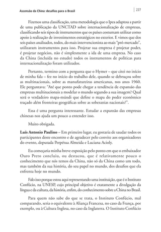Ascensão da China: desafios para o Brasil 227 
Fizemos uma classificação, uma metodologia que o Ipea adaptou a partir 
de uma publicação da UNCTAD sobre internacionalização de empresas, 
classificando seis tipos de instrumentos que os países costumam utilizar como 
apoio à realização de investimentos estratégicos no exterior. E vimos que dos 
seis países analisados, todos, do mais intervencionista ao mais “pró-mercado”, 
utilizaram instrumentos para isso. Projetar sua empresa é projetar poder, 
é projetar negócios, não é simplesmente a ida de uma empresa. No caso 
da China (incluída no estudo) todos os instrumentos de políticas para 
internacionalização foram utilizados. 
Portanto, termino com a pergunta que o Hymer – que citei no início 
de minha fala – fez no início do trabalho dele, quando se debruçou sobre 
as multinacionais, sobre as manufatureiras americanas, nos anos 1960. 
Ele perguntava: “Até que ponto pode chegar a tendência de expansão das 
empresas multinacionais a modelar o mundo segundo a sua imagem? Qual 
será o verdadeiro mapa-múndi que define o mapa do poder econômico 
traçado além fronteiras geográficas sobre as soberanias nacionais?”. 
Essa é uma pergunta interessante. Estudar a expansão das empresas 
chinesas nos ajuda um pouco a entender isso. 
Muito obrigada. 
Luís Antonio Paulino – Em primeiro lugar, eu gostaria de saudar todos os 
participantes deste encontro e de agradecer pelo convite aos organizadores 
do evento, deputada Perpétua Almeida e Luciana Acioly. 
Eu começaria minha breve exposição pelo ponto em que o embaixador 
Ouro Preto concluiu, ou destacou, que é relativamente pouco o 
conhecimento que nós temos da China, não só da China como um todo, 
mas também da sua história, do seu papel no mundo, dos desafios que ela 
enfrenta hoje no mundo. 
Falo isso porque estou aqui representando uma instituição, que é o Instituto 
Confúcio, na UNESP, cujo principal objetivo é exatamente a divulgação da 
língua e da cultura, da história, enfim, do conhecimento sobre a China no Brasil. 
Para quem não sabe do que se trata, o Instituto Confúcio, mal 
comparando, seria o equivalente à Aliança Francesa, no caso da França, por 
exemplo, ou à Cultura Inglesa, no caso da Inglaterra. O Instituto Confúcio 
 