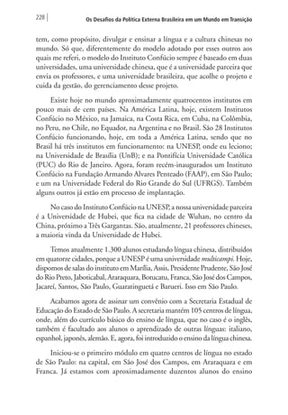 228 Os Desafios da Política Externa Brasileira em um Mundo em Transição 
tem, como propósito, divulgar e ensinar a língua e a cultura chinesas no 
mundo. Só que, diferentemente do modelo adotado por esses outros aos 
quais me referi, o modelo do Instituto Confúcio sempre é baseado em duas 
universidades, uma universidade chinesa, que é a universidade parceira que 
envia os professores, e uma universidade brasileira, que acolhe o projeto e 
cuida da gestão, do gerenciamento desse projeto. 
Existe hoje no mundo aproximadamente quatrocentos institutos em 
pouco mais de cem países. Na América Latina, hoje, existem Institutos 
Confúcio no México, na Jamaica, na Costa Rica, em Cuba, na Colômbia, 
no Peru, no Chile, no Equador, na Argentina e no Brasil. São 28 Institutos 
Confúcio funcionando, hoje, em toda a América Latina, sendo que no 
Brasil há três institutos em funcionamento: na UNESP, onde eu leciono; 
na Universidade de Brasília (UnB); e na Pontifícia Universidade Católica 
(PUC) do Rio de Janeiro. Agora, foram recém-inaugurados um Instituto 
Confúcio na Fundação Armando Alvares Penteado (FAAP), em São Paulo; 
e um na Universidade Federal do Rio Grande do Sul (UFRGS). Também 
alguns outros já estão em processo de implantação. 
No caso do Instituto Confúcio na UNESP, a nossa universidade parceira 
é a Universidade de Hubei, que fica na cidade de Wuhan, no centro da 
China, próximo a Três Gargantas. São, atualmente, 21 professores chineses, 
a maioria vinda da Universidade de Hubei. 
Temos atualmente 1.300 alunos estudando língua chinesa, distribuídos 
em quatorze cidades, porque a UNESP é uma universidade multicampi. Hoje, 
dispomos de salas do instituto em Marília, Assis, Presidente Prudente, São José 
do Rio Preto, Jaboticabal, Araraquara, Botucatu, Franca, São José dos Campos, 
Jacareí, Santos, São Paulo, Guaratinguetá e Barueri. Isso em São Paulo. 
Acabamos agora de assinar um convênio com a Secretaria Estadual de 
Educação do Estado de São Paulo. A secretaria mantém 105 centros de língua, 
onde, além do currículo básico do ensino de língua, que no caso é o inglês, 
também é facultado aos alunos o aprendizado de outras línguas: italiano, 
espanhol, japonês, alemão. E, agora, foi introduzido o ensino da língua chinesa. 
Iniciou-se o primeiro módulo em quatro centros de língua no estado 
de São Paulo: na capital, em São José dos Campos, em Araraquara e em 
Franca. Já estamos com aproximadamente duzentos alunos do ensino 
 