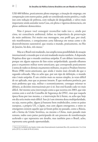 22 Os Desafios da Política Externa Brasileira em um Mundo em Transição 
US$ 400 bilhões, praticamente pleno emprego; a situação de emprego, em 
comparação com outros países, pode ser considerada muito positiva, e tudo 
isso com redução de pobreza, com redução de desigualdade, e talvez mais 
importante ainda assinalar nesta Casa, em plena e vigorosa democracia, em 
pleno ambiente democrático. 
Não é pouco você conseguir reconciliar tudo isso e, ainda por 
cima, ter consciência ambiental, ênfase na importância da preservação 
do meio ambiente. Foi muito essa mensagem, esse perfil que, por sinal, 
nós manifestamos, e conquistamos certa liderança em temas como o do 
desenvolvimento sustentável, que reuniu o mundo, praticamente, no Rio 
de Janeiro, há dois, três meses.1 
Mas se o Brasil está mudando, isso amplia nossa possibilidade de atuação 
internacional; o mundo por si só está mudando muito também. A deputada 
Perpétua disse que o mundo continua unipolar. É um debate interessante, 
porque em alguns aspectos de fato existe unipolaridade, quando olhamos 
para o orçamento militar norte-americano, que corresponde praticamente 
à soma de todos os demais orçamentos militares, ou para o Produto Interno 
Bruto (PIB) norte-americano, que ainda é muito mais elevado do que o 
segundo colocado. Mas eu acho que, por um tipo de definição, o mundo 
não é mais unipolar. É um critério mais ou menos simples, às vezes difícil 
de ser aplicado, mas que as pessoas intuem. É que nenhuma potência, por 
mais poderosa que seja, militar e economicamente, consegue orientar os 
debates, as decisões internacionais por si só. Isso está ficando cada vez mais 
difícil. Até mesmo uma intervenção como a que ocorreu em 2003, que não 
contou com o aval do Conselho de Segurança da ONU, mas que naquela 
época ficou por isso mesmo, e a intervenção foi à frente, eu acho que hoje 
em dia seria muito mais difícil. Isso já é um sintoma dessa multipolaridade, 
ou seja, outros polos, alguns já bastante bem estabelecidos, como os países 
europeus, a própria UE, o Japão, mas com alguns emergentes, e entre os 
emergentes existem aqueles que já foram polos no passado, como a Rússia, 
sob a forma da União Soviética, ou mesmo a China, num passado mais 
remoto, todos esses países participando de um processo de transformação 
acelerado e que representa um desafio, mas também para o Brasil, acho, 
representa uma grande oportunidade. 
1. Trata-se da Conferência das Nações Unidas sobre Desenvolvimento Sustentável (Rio+20), ocorrida entre 13 e 22 de 
junho (2012), na cidade do Rio de Janeiro. 
 