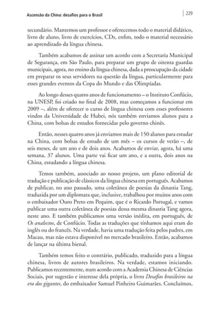 Ascensão da China: desafios para o Brasil 229 
secundário. Mantemos um professor e oferecemos todo o material didático, 
livro de aluno, livro de exercícios, CDs, enfim, todo o material necessário 
ao aprendizado da língua chinesa. 
Também acabamos de assinar um acordo com a Secretaria Municipal 
de Segurança, em São Paulo, para preparar um grupo de oitenta guardas 
municipais, agora, no ensino da língua chinesa, dada a preocupação da cidade 
em preparar os seus servidores na questão da língua, particularmente para 
esses grandes eventos da Copa do Mundo e das Olimpíadas. 
Ao longo desses quatro anos de funcionamento – o Instituto Confúcio, 
na UNESP, foi criado no final de 2008, mas começamos a funcionar em 
2009 –, além de oferecer o curso de língua chinesa com esses professores 
vindos da Universidade de Hubei, nós também enviamos alunos para a 
China, com bolsas de estudos fornecidas pelo governo chinês. 
Então, nesses quatro anos já enviamos mais de 150 alunos para estudar 
na China, com bolsas de estudo de um mês – os cursos de verão –, de 
seis meses, de um ano e de dois anos. Acabamos de enviar, agora, há uma 
semana, 37 alunos. Uma parte vai ficar um ano, e a outra, dois anos na 
China, estudando a língua chinesa. 
Temos também, associado ao nosso projeto, um plano editorial de 
tradução e publicação de clássicos da língua chinesa em português. Acabamos 
de publicar, no ano passado, uma coletânea de poesias da dinastia Tang, 
traduzida por um diplomata que, inclusive, trabalhou por muitos anos com 
o embaixador Ouro Preto em Pequim, que é o Ricardo Portugal, e vamos 
publicar uma outra coletânea de poesias dessa mesma dinastia Tang agora, 
neste ano. E também publicamos uma versão inédita, em português, de 
Os analectos, de Confúcio. Todas as traduções que tínhamos aqui eram do 
inglês ou do francês. Na verdade, havia uma tradução feita pelos padres, em 
Macau, mas não estava disponível no mercado brasileiro. Então, acabamos 
de lançar na última bienal. 
Também temos feito o contrário, publicado, traduzido para a língua 
chinesa, livros de autores brasileiros. Na verdade, estamos iniciando. 
Publicamos recentemente, num acordo com a Academia Chinesa de Ciências 
Sociais, por sugestão e interesse dela própria, o livro Desafios brasileiros na 
era dos gigantes, do embaixador Samuel Pinheiro Guimarães. Concluímos, 
 