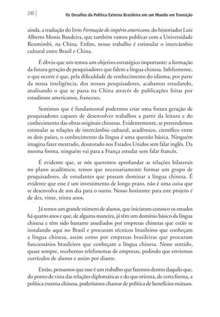 230 Os Desafios da Política Externa Brasileira em um Mundo em Transição 
ainda, a tradução do livro Formação do império americano, do historiador Luiz 
Alberto Moniz Bandeira, que também vamos publicar com a Universidade 
Renmimbi, na China. Enfim, nosso trabalho é estimular o intercâmbio 
cultural entre Brasil e China. 
É óbvio que nós temos um objetivo estratégico importante: a formação 
da futura geração de pesquisadores que falem a língua chinesa. Infelizmente, 
o que ocorre é que, pela dificuldade de conhecimento do idioma, por parte 
da nossa inteligência, dos nossos pesquisadores, acabamos estudando, 
analisando o que se passa na China através de publicações feitas por 
estudiosos americanos, franceses. 
Sentimos que é fundamental podermos criar uma futura geração de 
pesquisadores capazes de desenvolver trabalhos a partir da leitura e do 
conhecimento das obras originais chinesas. Evidentemente, se pretendemos 
estimular as relações de intercâmbio cultural, acadêmico, científico entre 
os dois países, o conhecimento da língua é uma questão básica. Ninguém 
imagina fazer mestrado, doutorado nos Estados Unidos sem falar inglês. Da 
mesma forma, ninguém vai para a França estudar sem falar francês. 
É evidente que, se nós queremos aprofundar as relações bilaterais 
no plano acadêmico, temos que necessariamente formar um grupo de 
pesquisadores, de estudantes que possam dominar a língua chinesa. É 
evidente que esse é um investimento de longo prazo, não é uma coisa que 
se desenvolva de um dia para o outro. Nosso horizonte para este projeto é 
de dez, vinte, trinta anos. 
Já temos um grande número de alunos, que iniciaram conosco os estudos 
há quatro anos e que, de alguma maneira, já têm um domínio básico da língua 
chinesa e têm sido bastante assediados por empresas chinesas que estão se 
instalando aqui no Brasil e procuram técnicos brasileiros que conheçam 
a língua chinesa, assim como por empresas brasileiras que procuram 
funcionários brasileiros que conheçam a língua chinesa. Nesse sentido, 
quase sempre, recebemos telefonemas de empresas, pedindo que enviemos 
currículos de alunos e assim por diante. 
Então, pensamos que esse é um trabalho que fazemos dentro daquilo que, 
do ponto de vista das relações diplomáticas e do que orienta, de certa forma, a 
política externa chinesa, poderíamos chamar de política de benefícios mútuos. 
 