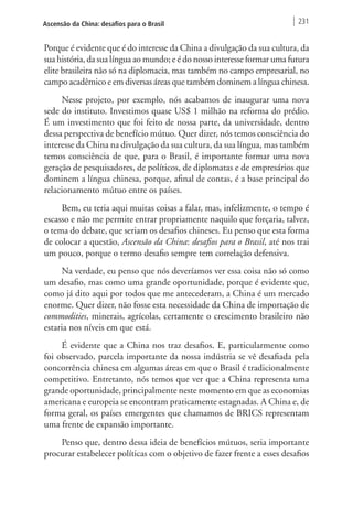 Ascensão da China: desafios para o Brasil 231 
Porque é evidente que é do interesse da China a divulgação da sua cultura, da 
sua história, da sua língua ao mundo; e é do nosso interesse formar uma futura 
elite brasileira não só na diplomacia, mas também no campo empresarial, no 
campo acadêmico e em diversas áreas que também dominem a língua chinesa. 
Nesse projeto, por exemplo, nós acabamos de inaugurar uma nova 
sede do instituto. Investimos quase US$ 1 milhão na reforma do prédio. 
É um investimento que foi feito de nossa parte, da universidade, dentro 
dessa perspectiva de benefício mútuo. Quer dizer, nós temos consciência do 
interesse da China na divulgação da sua cultura, da sua língua, mas também 
temos consciência de que, para o Brasil, é importante formar uma nova 
geração de pesquisadores, de políticos, de diplomatas e de empresários que 
dominem a língua chinesa, porque, afinal de contas, é a base principal do 
relacionamento mútuo entre os países. 
Bem, eu teria aqui muitas coisas a falar, mas, infelizmente, o tempo é 
escasso e não me permite entrar propriamente naquilo que forçaria, talvez, 
o tema do debate, que seriam os desafios chineses. Eu penso que esta forma 
de colocar a questão, Ascensão da China: desafios para o Brasil, até nos trai 
um pouco, porque o termo desafio sempre tem correlação defensiva. 
Na verdade, eu penso que nós deveríamos ver essa coisa não só como 
um desafio, mas como uma grande oportunidade, porque é evidente que, 
como já dito aqui por todos que me antecederam, a China é um mercado 
enorme. Quer dizer, não fosse esta necessidade da China de importação de 
commodities, minerais, agrícolas, certamente o crescimento brasileiro não 
estaria nos níveis em que está. 
É evidente que a China nos traz desafios. E, particularmente como 
foi observado, parcela importante da nossa indústria se vê desafiada pela 
concorrência chinesa em algumas áreas em que o Brasil é tradicionalmente 
competitivo. Entretanto, nós temos que ver que a China representa uma 
grande oportunidade, principalmente neste momento em que as economias 
americana e europeia se encontram praticamente estagnadas. A China e, de 
forma geral, os países emergentes que chamamos de BRICS representam 
uma frente de expansão importante. 
Penso que, dentro dessa ideia de benefícios mútuos, seria importante 
procurar estabelecer políticas com o objetivo de fazer frente a esses desafios 
 