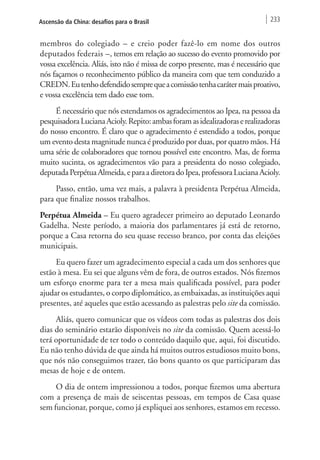 Ascensão da China: desafios para o Brasil 233 
membros do colegiado – e creio poder fazê-lo em nome dos outros 
deputados federais –, temos em relação ao sucesso do evento promovido por 
vossa excelência. Aliás, isto não é missa de corpo presente, mas é necessário que 
nós façamos o reconhecimento público da maneira com que tem conduzido a 
CREDN. Eu tenho defendido sempre que a comissão tenha caráter mais proativo, 
e vossa excelência tem dado esse tom. 
É necessário que nós estendamos os agradecimentos ao Ipea, na pessoa da 
pesquisadora Luciana Acioly. Repito: ambas foram as idealizadoras e realizadoras 
do nosso encontro. É claro que o agradecimento é estendido a todos, porque 
um evento desta magnitude nunca é produzido por duas, por quatro mãos. Há 
uma série de colaboradores que tornou possível este encontro. Mas, de forma 
muito sucinta, os agradecimentos vão para a presidenta do nosso colegiado, 
deputada Perpétua Almeida, e para a diretora do Ipea, professora Luciana Acioly. 
Passo, então, uma vez mais, a palavra à presidenta Perpétua Almeida, 
para que finalize nossos trabalhos. 
Perpétua Almeida – Eu quero agradecer primeiro ao deputado Leonardo 
Gadelha. Neste período, a maioria dos parlamentares já está de retorno, 
porque a Casa retorna do seu quase recesso branco, por conta das eleições 
municipais. 
Eu quero fazer um agradecimento especial a cada um dos senhores que 
estão à mesa. Eu sei que alguns vêm de fora, de outros estados. Nós fizemos 
um esforço enorme para ter a mesa mais qualificada possível, para poder 
ajudar os estudantes, o corpo diplomático, as embaixadas, as instituições aqui 
presentes, até aqueles que estão acessando as palestras pelo site da comissão. 
Aliás, quero comunicar que os vídeos com todas as palestras dos dois 
dias do seminário estarão disponíveis no site da comissão. Quem acessá-lo 
terá oportunidade de ter todo o conteúdo daquilo que, aqui, foi discutido. 
Eu não tenho dúvida de que ainda há muitos outros estudiosos muito bons, 
que nós não conseguimos trazer, tão bons quanto os que participaram das 
mesas de hoje e de ontem. 
O dia de ontem impressionou a todos, porque fizemos uma abertura 
com a presença de mais de seiscentas pessoas, em tempos de Casa quase 
sem funcionar, porque, como já expliquei aos senhores, estamos em recesso. 
 