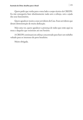 Ascensão da China: desafios para o Brasil 235 
Quero pedir que venha para o meu lado o corpo técnico da CREDN. 
Eu não conseguiria fazer absolutamente nada sem o esforço, sem a ajuda 
dos seus funcionários. 
Quero agradecer muito a esses servidores da Casa. Esses servidores que 
deram demonstração de muita dedicação. 
Mais uma vez, quero agradecer a presença de todos que estão aqui na 
mesa e daqueles que resistiram até este horário. 
A CREDN continuará em esforço concentrado para fazer um trabalho 
voltado para os interesses do povo brasileiro. 
Muito obrigada. 
 