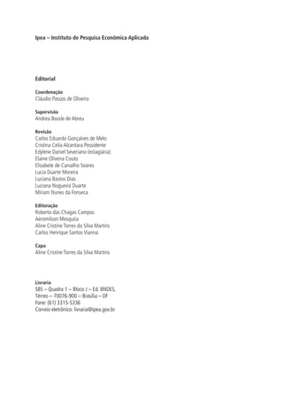 Ipea – Instituto de Pesquisa Econômica Aplicada 
Editorial 
Coordenação 
Cláudio Passos de Oliveira 
Supervisão 
Andrea Bossle de Abreu 
Revisão 
Carlos Eduardo Gonçalves de Melo 
Cristina Celia Alcantara Possidente 
Edylene Daniel Severiano (estagiária) 
Elaine Oliveira Couto 
Elisabete de Carvalho Soares 
Lucia Duarte Moreira 
Luciana Bastos Dias 
Luciana Nogueira Duarte 
Míriam Nunes da Fonseca 
Editoração 
Roberto das Chagas Campos 
Aeromilson Mesquita 
Aline Cristine Torres da Silva Martins 
Carlos Henrique Santos Vianna 
Capa 
Aline Cristine Torres da Silva Martins 
Livraria 
SBS – Quadra 1 – Bloco J – Ed. BNDES, 
Térreo – 70076-900 – Brasília – DF 
Fone: (61) 3315-5336 
Correio eletrônico: livraria@ipea.gov.br 
 