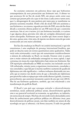 Abertura 23 
Eu costumo comentar em palestras desse tipo que habitantes 
contemporâneos da terra presenciarão um fenômeno raro. A última vez 
que aconteceu foi no fim do século XIX, um pouco assim como esses 
cometas que passam pelo céu e que só são vistos a cada cento e tantos anos, 
que é a ultrapassagem de uma potência por outra para se transformar na 
primeira economia mundial. Desde o fim do século XIX nós assistimos a 
esse fenômeno e, no entanto, segundo previsões do FMI, antes do fim desta 
década a economia chinesa poderá ter um PIB maior do que a economia 
americana. Isso aí, em si mesmo, já é um fenômeno inusitado, e o curioso 
é que algumas dessas previsões têm sido até corrigidas ultimamente para 
serem antecipadas. Fenômenos que se acredita que iriam ocorrer daqui a 
dez anos, quinze anos, vinte anos, de repente nos damos conta de que estão 
acontecendo até com maior celeridade. 
Em face das mudanças no Brasil e no cenário internacional, o que nós 
constatamos é uma ampliação da presença internacional brasileira, que 
pode ser descrita tanto em termos quantitativos como qualitativos. Todos 
vocês estão acostumados a ouvir que nós aumentamos consideravelmente 
o número de embaixadas no Brasil, no mundo. Estamos entre os países 
com o maior número de embaixadas estrangeiras na nossa capital, e aqui 
a presença em massa do corpo diplomático hoje atesta esse fenômeno. São 
228 repartições subordinadas ao MRE no exterior, isso incluindo cerca de 
140 embaixadas, missões junto a organismos internacionais, consulados e 
vice-consulados, o que fala por si mesmo; também o aumento do quadro de 
diplomatas tem sido significativo – embora tenhamos diminuído este ano, 
acho que já estamos nos dando conta de que a demanda por diplomatas 
para preencher todos os espaços que estão sendo abertos é grande, e teremos, 
provavelmente, que aumentar novamente a partir do ano que vem (2013). 
Mas há um fenômeno qualitativo, também, que está relacionado a essa 
transformação do perfil do Brasil. 
O Brasil é um país que consegue articular o desenvolvimento 
econômico, social, ambiental, políticas sociais, desenvolvimento agrícola 
com o seu potencial territorial na economia, na agricultura, na indústria, 
em outras áreas de sempre. Mas hoje ele está sendo muito demandado como 
fonte de conhecimento para políticas públicas em diferentes áreas, para 
desenvolvimento de políticas sociais, sem falar também em setores de alta 
tecnologia em que se sobressai, e de forma crescente. E tudo isso gerando 
 