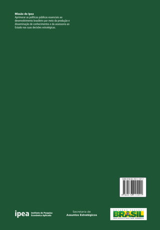 Ipea 
articular e disseminar conhecimento para 
políticas públicas e contribuir do desenvolvimento Missão brasileiro. do Ipea 
para o 
Aprimorar as políticas públicas essenciais ao 
desenvolvimento brasileiro por meio da produção e 
disseminação de conhecimentos e da assessoria ao 
Estado nas suas decisões estratégicas. 
Secretaria de 
Assuntos Estratégicos 
ISBN 978-85-7811-197-7 
9 78 8 5 7 8 1 1 1 
9 7 7 
