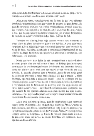 24 Os Desafios da Política Externa Brasileira em um Mundo em Transição 
uma capacidade de influenciar debates, de articular ideias, de propor novas 
coalizões, o que tem sido feito com alguma criatividade. 
Aliás, nesse ponto, o atual governo não faz mais do que levar adiante e 
aprofundar algumas iniciativas que vieram do governo do presidente Lula, 
quando o ministro era Celso Amorim: a própria ideia da Unasul; as cúpulas 
que reúnem a América do Sul e o mundo árabe, a América do Sul e a África; 
o Ibas, que é aquele grupo trilateral que reúne as três grandes democracias 
do mundo em desenvolvimento: Índia, Brasil e África do Sul. 
Também nos distinguimos hoje porque vivemos um momento de 
crises tanto no plano econômico quanto no político. A crise econômica 
surgiu em 2008 e hoje adquire contornos mais europeus, com epicentro na 
Zona do Euro, mas ainda desafiando a comunidade internacional no que 
se refere à adoção de políticas que promovam crescimento sem tensão, sem 
polarização, sem exclusão. 
Nesse contexto, não deixa de ser surpreendente e extraordinário, 
até certo ponto, que um país como o Brasil se distinga justamente pela 
continuação do crescimento; talvez um crescimento não a taxas tão elevadas 
como nos últimos anos, mas com perspectiva de ser retomado em taxas 
elevadas. E, quando olhamos para a América Latina de um modo geral, 
ela continua crescendo a taxas mais elevadas do que a média –, pleno 
emprego, oportunidade e progresso social –, isso no contexto em que 
vemos no mundo desenvolvido não só o baixo crescimento como também 
o recrudescimento do fenômeno da pobreza, que está aumentando em 
vários países desenvolvidos – a perda de benefícios sociais; fenômenos que 
não deixam de nos chamar a atenção como fenômenos que aqui estamos 
superando, e nos surpreende que em outros lugares estejam se transformando 
em sintoma de crise social e econômica. 
Mas a crise também é política, quando observamos o que ocorre em 
lugares como o Oriente Médio, em particular o norte da África. Quando eu 
digo crise aqui, não deixo de salientar também todo o aspecto promissor da 
turbulência associada ao fenômeno da Primavera Árabe. Promissor porque 
sopram ventos de liberdade, de busca de melhor organização política, 
de processos mais inclusivos, de maior liberdade de expressão, maior 
oportunidade econômica. 
 