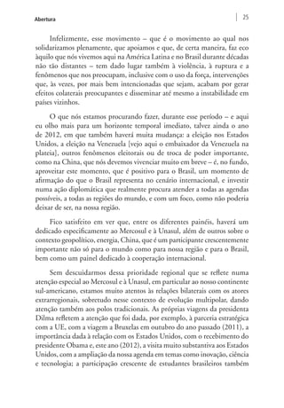 Abertura 25 
Infelizmente, esse movimento – que é o movimento ao qual nos 
solidarizamos plenamente, que apoiamos e que, de certa maneira, faz eco 
àquilo que nós vivemos aqui na América Latina e no Brasil durante décadas 
não tão distantes – tem dado lugar também à violência, à ruptura e a 
fenômenos que nos preocupam, inclusive com o uso da força, intervenções 
que, às vezes, por mais bem intencionadas que sejam, acabam por gerar 
efeitos colaterais preocupantes e disseminar até mesmo a instabilidade em 
países vizinhos. 
O que nós estamos procurando fazer, durante esse período – e aqui 
eu olho mais para um horizonte temporal imediato, talvez ainda o ano 
de 2012, em que também haverá muita mudança: a eleição nos Estados 
Unidos, a eleição na Venezuela [vejo aqui o embaixador da Venezuela na 
plateia], outros fenômenos eleitorais ou de troca de poder importante, 
como na China, que nós devemos vivenciar muito em breve – é, no fundo, 
aproveitar este momento, que é positivo para o Brasil, um momento de 
afirmação do que o Brasil representa no cenário internacional, e investir 
numa ação diplomática que realmente procura atender a todas as agendas 
possíveis, a todas as regiões do mundo, e com um foco, como não poderia 
deixar de ser, na nossa região. 
Fico satisfeito em ver que, entre os diferentes painéis, haverá um 
dedicado especificamente ao Mercosul e à Unasul, além de outros sobre o 
contexto geopolítico, energia, China, que é um participante crescentemente 
importante não só para o mundo como para nossa região e para o Brasil, 
bem como um painel dedicado à cooperação internacional. 
Sem descuidarmos dessa prioridade regional que se reflete numa 
atenção especial ao Mercosul e à Unasul, em particular ao nosso continente 
sul-americano, estamos muito atentos às relações bilaterais com os atores 
extrarregionais, sobretudo nesse contexto de evolução multipolar, dando 
atenção também aos polos tradicionais. As próprias viagens da presidenta 
Dilma refletem a atenção que foi dada, por exemplo, à parceria estratégica 
com a UE, com a viagem a Bruxelas em outubro do ano passado (2011), a 
importância dada à relação com os Estados Unidos, com o recebimento do 
presidente Obama e, este ano (2012), a visita muito substantiva aos Estados 
Unidos, com a ampliação da nossa agenda em temas como inovação, ciência 
e tecnologia; a participação crescente de estudantes brasileiros também 
 