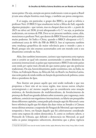 26 Os Desafios da Política Externa Brasileira em um Mundo em Transição 
nesses países. Ou seja, atenção aos povos tradicionais e com os quais o Brasil 
já tem uma relação histórica mais longa, e também aos povos emergentes. 
E aí surgiu, em particular, o grupo dos BRICs, ao qual se referiu o 
professor Neri. O BRICS (que atualmente inclui a África do Sul), segundo 
algumas projeções – que variam, mas eu chequei duas ou três –, a partir de 
2025 ou talvez até 2030, já terá ultrapassado o G-7,2 ou seja, as potências 
tradicionais, em termos de PIB. Deve-se ter presente também, como, aliás, 
mencionava o professor Neri, que dentro do BRICS haverá um polo asiático 
muito poderoso. Só Índia e China, quando o BRICS ultrapassar o G-7, 
conformará cerca de 40% do PIB do BRICS. Isso aí representa também 
uma mudança geopolítica da maior relevância para o mundo e para o 
Brasil, porque nós não estamos acostumados com um mundo com o seu 
dinamismo centrado na Ásia. 
Aliás, fato também interessante, curioso e que representa certa ruptura 
com o cenário ao qual nós estamos acostumando: o centro dinâmico da 
economia internacional, os países que representam o BRICS não serão países 
com renda per capita mais elevada do que outros países que são potências 
tradicionais. Ou seja, haverá dinamismo, poder econômico, sim, na Índia, na 
China, na Federação Russa, na África do Sul, no Brasil e na América Latina, 
mas serão países de renda média em função da persistência de pobreza, como 
dizia o presidente do Ipea. 
Para ilustrar um pouco aquilo que está sendo realizado e que nos 
propomos a fazer não só na nossa região, mas nessas outras relações 
extrarregionais e até mesmo naquilo que eu consideraria uma atuação 
sistêmica, de fortalecimento do multilateralismo, de fortalecimento da 
presença do Brasil nos grandes debates sobre economia, paz e segurança, meio 
ambiente, comércio nos organismos internacionais, eu falaria um pouquinho 
desses diferentes capítulos, começando pela situação aqui do Mercosul e uma 
breve referência àquilo que foi objeto das duas visitas ao Senado e à Câmara 
nessas últimas semanas: a suspensão do Paraguai do Mercosul, que esperamos 
temporária e breve, em função daquilo que foi coletivamente considerado 
como uma ruptura da ordem democrática. E, como os senhores sabem, o 
Protocolo de Ushuaia, que defende a democracia no Mercosul, ao qual 
todos os países integrantes subscrevem, determina que a plena vigência 
2. Grupo dos sete países mais ricos do mundo: Estados Unidos, Japão, Alemanha, Reino Unido, França, Itália e Canadá. 
 
