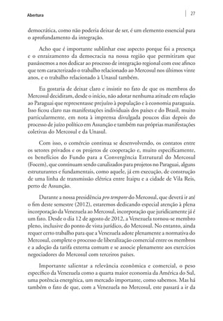 Abertura 27 
democrática, como não poderia deixar de ser, é um elemento essencial para 
o aprofundamento da integração. 
Acho que é importante sublinhar esse aspecto porque foi a presença 
e o enraizamento da democracia na nossa região que permitiram que 
passássemos a nos dedicar ao processo de integração regional com esse afinco 
que tem caracterizado o trabalho relacionado ao Mercosul nos últimos vinte 
anos, e o trabalho relacionado à Unasul também. 
Eu gostaria de deixar claro e insistir no fato de que os membros do 
Mercosul decidiram, desde o início, não adotar nenhuma atitude em relação 
ao Paraguai que representasse prejuízo à população e à economia paraguaia. 
Isso ficou claro nas manifestações individuais dos países e do Brasil, muito 
particularmente, em nota à imprensa divulgada poucos dias depois do 
processo de juízo político em Assunção e também nas próprias manifestações 
coletivas do Mercosul e da Unasul. 
Com isso, o comércio continua se desenvolvendo, os contatos entre 
os setores privados e os projetos de cooperação e, muito especificamente, 
os benefícios do Fundo para a Convergência Estrutural do Mercosul 
(Focem), que continuam sendo canalizados para projetos no Paraguai, alguns 
estruturantes e fundamentais, como aquele, já em execução, de construção 
de uma linha de transmissão elétrica entre Itaipu e a cidade de Vila Reis, 
perto de Assunção. 
Durante a nossa presidência pro tempore do Mercosul, que deverá ir até 
o fim deste semestre (2012), estaremos dedicando especial atenção à plena 
incorporação da Venezuela ao Mercosul, incorporação que juridicamente já é 
um fato. Desde o dia 12 de agosto de 2012, a Venezuela tornou-se membro 
pleno, inclusive do ponto de vista jurídico, do Mercosul. No entanto, ainda 
requer certo trabalho para que a Venezuela adote plenamente a normativa do 
Mercosul, complete o processo de liberalização comercial entre os membros 
e a adoção da tarifa externa comum e se associe plenamente aos exercícios 
negociadores do Mercosul com terceiros países. 
Importante salientar a relevância econômica e comercial, o peso 
específico da Venezuela como a quarta maior economia da América do Sul, 
uma potência energética, um mercado importante, como sabemos. Mas há 
também o fato de que, com a Venezuela no Mercosul, este passará a ir da 
 