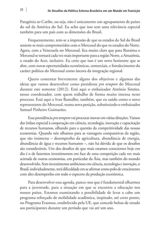 28 Os Desafios da Política Externa Brasileira em um Mundo em Transição 
Patagônia ao Caribe, ou seja, não é unicamente um agrupamento de países 
do sul da América do Sul. Eu acho que isso tem uma relevância especial 
também para um país com as dimensões do Brasil. 
Frequentemente, tem-se a impressão de que os estados do Sul do Brasil 
sentem-se mais comprometidos com o Mercosul do que os estados do Norte. 
Agora, com a Venezuela no Mercosul, fica muito claro que para Roraima o 
Mercosul se tornará cada vez mais importante para a região Norte, a Amazônia, 
o estado do Acre, inclusive. Eu creio que isso é um novo horizonte que se 
abre, com novas oportunidades econômicas, comerciais, e fortalecimento do 
caráter político do Mercosul como âncora da integração regional. 
Quero comentar brevemente alguns dos objetivos e algumas das 
ideias que vamos desenvolver como presidente pro tempore do Mercosul 
durante este semestre (2012). Está aqui o embaixador Antônio Simões, 
nosso coordenador, com quem trabalho de forma muito intensa neste 
processo. Está aqui o Ivan Ramalho, também, que eu saúdo como o novo 
representante do Mercosul, numa nova posição, substituindo o embaixador 
Samuel Pinheiro Guimarães. 
Essa presidência pro tempore vai procurar inovar em várias direções. Vamos 
dar ênfase especial à cooperação em ciência, tecnologia, inovação e capacitação 
de recursos humanos, olhando para a questão da competitividade das nossas 
economias. Quando nós olhamos para as vantagens comparativas da região, 
que são inúmeras – desempenho da agricultura, abundância de energia, 
abundância de água e recursos humanos –, não há dúvida de que os desafios 
são consideráveis. Um dos desafios de que mais estamos conscientes hoje em 
dia é o de fazermos investimentos em face de uma competição cada vez mais 
acirrada de outras economias, em particular da Ásia, mas também do mundo 
desenvolvido. Sem investimento ambicioso em ciência, tecnologia e inovação, o 
Brasil, individualmente, terá dificuldade em se afirmar como polo de crescimento 
com alto desempenho em todo o espectro da produção econômica. 
Para desenvolver essa agenda, parece-nos que é fundamental olharmos 
para a juventude, para a situação em que se encontra a educação nos 
nossos países. Estamos examinando a possibilidade de levar a cabo um 
programa reforçado de mobilidade acadêmica, inspirado, até certo ponto, 
no Programa Erasmus, estabelecido pela UE, que concede bolsas de estudo 
aos participantes durante um período que vai até um ano. 
 