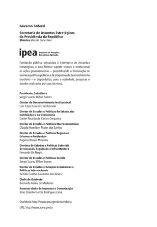 Governo Federal 
Secretaria de Assuntos Estratégicos 
da Presidência da República 
Ministro Marcelo Côrtes Neri 
Fundação pública vinculada à Secretaria de Assuntos 
Estratégicos, o Ipea fornece suporte técnico e institucional 
às ações governamentais – possibilitando a formulação de 
inúmeras políticas públicas e de programas de desenvolvimento 
brasileiro – e disponibiliza, para a sociedade, pesquisas e 
estudos realizados por seus técnicos. 
Presidente, Substituto 
Sergei Suarez Dillon Soares 
Diretor de Desenvolvimento Institucional 
Luiz Cezar Loureiro de Azeredo 
Diretor de Estudos e Políticas do Estado, das 
Instituições e da Democracia 
Daniel Ricardo de Castro Cerqueira 
Diretor de Estudos e Políticas Macroeconômicas 
Cláudio Hamilton Matos dos Santos 
Diretor de Estudos e Políticas Regionais, 
Urbanas e Ambientais 
Rogério Boueri Miranda 
Diretora de Estudos e Políticas Setoriais 
de Inovação, Regulação e Infraestrutura 
Fernanda De Negri 
Diretor de Estudos e Políticas Sociais 
Sergei Suarez Dillon Soares 
Diretor de Estudos e Relações Econômicas e 
Políticas Internacionais 
Renato Coelho Baumann das Neves 
Chefe de Gabinete 
Bernardo Abreu de Medeiros 
Assessor-chefe de Imprensa e Comunicação 
João Cláudio Garcia Rodrigues Lima 
Ouvidoria: http://www.ipea.gov.br/ouvidoria 
URL: http://www.ipea.gov.br 
 