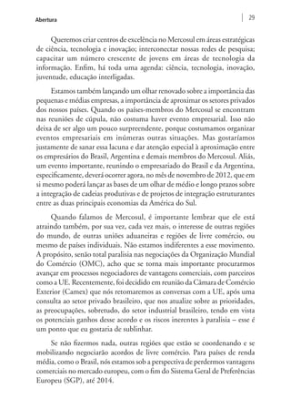 Abertura 29 
Queremos criar centros de excelência no Mercosul em áreas estratégicas 
de ciência, tecnologia e inovação; interconectar nossas redes de pesquisa; 
capacitar um número crescente de jovens em áreas de tecnologia da 
informação. Enfim, há toda uma agenda: ciência, tecnologia, inovação, 
juventude, educação interligadas. 
Estamos também lançando um olhar renovado sobre a importância das 
pequenas e médias empresas, a importância de aproximar os setores privados 
dos nossos países. Quando os países-membros do Mercosul se encontram 
nas reuniões de cúpula, não costuma haver evento empresarial. Isso não 
deixa de ser algo um pouco surpreendente, porque costumamos organizar 
eventos empresariais em inúmeras outras situações. Mas gostaríamos 
justamente de sanar essa lacuna e dar atenção especial à aproximação entre 
os empresários do Brasil, Argentina e demais membros do Mercosul. Aliás, 
um evento importante, reunindo o empresariado do Brasil e da Argentina, 
especificamente, deverá ocorrer agora, no mês de novembro de 2012, que em 
si mesmo poderá lançar as bases de um olhar de médio e longo prazos sobre 
a integração de cadeias produtivas e de projetos de integração estruturantes 
entre as duas principais economias da América do Sul. 
Quando falamos de Mercosul, é importante lembrar que ele está 
atraindo também, por sua vez, cada vez mais, o interesse de outras regiões 
do mundo, de outras uniões aduaneiras e regiões de livre comércio, ou 
mesmo de países individuais. Não estamos indiferentes a esse movimento. 
A propósito, senão total paralisia nas negociações da Organização Mundial 
do Comércio (OMC), acho que se torna mais importante procurarmos 
avançar em processos negociadores de vantagens comerciais, com parceiros 
como a UE. Recentemente, foi decidido em reunião da Câmara de Comércio 
Exterior (Camex) que nós retomaremos as conversas com a UE, após uma 
consulta ao setor privado brasileiro, que nos atualize sobre as prioridades, 
as preocupações, sobretudo, do setor industrial brasileiro, tendo em vista 
os potenciais ganhos desse acordo e os riscos inerentes à paralisia – esse é 
um ponto que eu gostaria de sublinhar. 
Se não fizermos nada, outras regiões que estão se coordenando e se 
mobilizando negociarão acordos de livre comércio. Para países de renda 
média, como o Brasil, nós estamos sob a perspectiva de perdermos vantagens 
comerciais no mercado europeu, com o fim do Sistema Geral de Preferências 
Europeu (SGP), até 2014. 
 