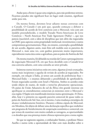 30 Os Desafios da Política Externa Brasileira em um Mundo em Transição 
Andar para a frente é quase uma exigência, para não perdermos terreno. 
Ficarmos parados não significará ficar no lugar onde estamos, significará 
andar para trás. 
Da mesma forma, devemos levar adiante nossas conversas com 
o Canadá. O Canadá é um país que, quando começou a debater a 
possibilidade de acordo de livre comércio com o Mercosul, veio com um 
modelo preestabelecido, o modelo Tratado Norte-Americano de Livre 
Comércio – North American Free Trade Agreement (Nafta) –, que nos 
parecia inaceitável, com a ideia de disciplinas que iam além das negociadas 
na OMC para aspectos como propriedade intelectual, investimentos e outros 
compromissos governamentais. Hoje, no entanto, contempla a possibilidade 
de um acordo, digamos assim, mais feito sob medida com os parceiros do 
Mercosul e, mais uma vez, com ganhos potenciais muito importantes, 
especialmente numa área como a agricultura, para os países da América do Sul. 
Da mesma maneira, foi debatido na reunião da Camex o prosseguimento 
da negociação Mercosul-UE, em que ficou decidido com o Canadá levar 
essa conversa adiante, com uma consulta ao setor privado. 
Inúmeras outras iniciativas estão em curso, algumas já mais avançadas, 
outras mais incipientes e aquelas de revisão de acordos já negociados. Por 
exemplo, em relação à Índia, já temos um acordo de preferências fixas – 
Mercosul-Índia – e estamos debatendo a possibilidade de aprofundá-lo. 
Foram negociados acordos com Israel e Palestina. Ambos os acordos estão 
sendo objeto de exame, de modo a torná-los plenamente operacionais. 
Os países da União Aduaneira do sul da África têm grande interesse em 
aperfeiçoar os entendimentos comerciais já existentes entre o Mercosul e 
essa região. O Japão tem manifestado interesse numa aproximação. A China, 
aliás, hoje é o primeiro ou segundo parceiro comercial de quase todos os 
países da América do Sul. Isso, em si mesmo, é uma mudança estratégica de 
alcance verdadeiramente histórico. Durante a última cúpula do Mercosul, 
em Mendoza, foi objeto de debate uma declaração específica que estabelece 
um programa de fortalecimento de cooperação econômica e comercial, em 
que temos de examinar com muito cuidado as vantagens, as oportunidades 
e os desafios que essa presença maior chinesa representa para a nossa região. 
Sei que no segmento seguinte, o embaixador Simões, o professor Marco 
Aurélio e outros terão a oportunidade de falar com mais detalhes sobre o 
 