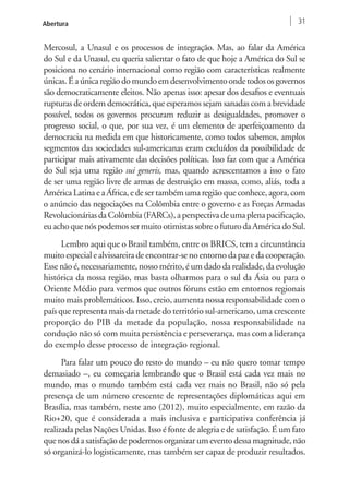 Abertura 31 
Mercosul, a Unasul e os processos de integração. Mas, ao falar da América 
do Sul e da Unasul, eu queria salientar o fato de que hoje a América do Sul se 
posiciona no cenário internacional como região com características realmente 
únicas. É a única região do mundo em desenvolvimento onde todos os governos 
são democraticamente eleitos. Não apenas isso: apesar dos desafios e eventuais 
rupturas de ordem democrática, que esperamos sejam sanadas com a brevidade 
possível, todos os governos procuram reduzir as desigualdades, promover o 
progresso social, o que, por sua vez, é um elemento de aperfeiçoamento da 
democracia na medida em que historicamente, como todos sabemos, amplos 
segmentos das sociedades sul-americanas eram excluídos da possibilidade de 
participar mais ativamente das decisões políticas. Isso faz com que a América 
do Sul seja uma região sui generis, mas, quando acrescentamos a isso o fato 
de ser uma região livre de armas de destruição em massa, como, aliás, toda a 
América Latina e a África, e de ser também uma região que conhece, agora, com 
o anúncio das negociações na Colômbia entre o governo e as Forças Armadas 
Revolucionárias da Colômbia (FARCs), a perspectiva de uma plena pacificação, 
eu acho que nós podemos ser muito otimistas sobre o futuro da América do Sul. 
Lembro aqui que o Brasil também, entre os BRICS, tem a circunstância 
muito especial e alvissareira de encontrar-se no entorno da paz e da cooperação. 
Esse não é, necessariamente, nosso mérito, é um dado da realidade, da evolução 
histórica da nossa região, mas basta olharmos para o sul da Ásia ou para o 
Oriente Médio para vermos que outros fóruns estão em entornos regionais 
muito mais problemáticos. Isso, creio, aumenta nossa responsabilidade com o 
país que representa mais da metade do território sul-americano, uma crescente 
proporção do PIB da metade da população, nossa responsabilidade na 
condução não só com muita persistência e perseverança, mas com a liderança 
do exemplo desse processo de integração regional. 
Para falar um pouco do resto do mundo – eu não quero tomar tempo 
demasiado –, eu começaria lembrando que o Brasil está cada vez mais no 
mundo, mas o mundo também está cada vez mais no Brasil, não só pela 
presença de um número crescente de representações diplomáticas aqui em 
Brasília, mas também, neste ano (2012), muito especialmente, em razão da 
Rio+20, que é considerada a mais inclusiva e participativa conferência já 
realizada pelas Nações Unidas. Isso é fonte de alegria e de satisfação. É um fato 
que nos dá a satisfação de podermos organizar um evento dessa magnitude, não 
só organizá-lo logisticamente, mas também ser capaz de produzir resultados. 
 