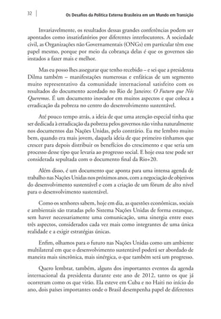 32 Os Desafios da Política Externa Brasileira em um Mundo em Transição 
Invariavelmente, os resultados dessas grandes conferências podem ser 
apontados como insatisfatórios por diferentes interlocutores. A sociedade 
civil, as Organizações não Governamentais (ONGs) em particular têm esse 
papel mesmo, porque por meio da cobrança delas é que os governos são 
instados a fazer mais e melhor. 
Mas eu posso lhes assegurar que tenho recebido – e sei que a presidenta 
Dilma também – manifestações numerosas e enfáticas de um segmento 
muito representativo da comunidade internacional satisfeito com os 
resultados do documento acordado no Rio de Janeiro: O Futuro que Nós 
Queremos. É um documento inovador em muitos aspectos e que coloca a 
erradicação da pobreza no centro do desenvolvimento sustentável. 
Até pouco tempo atrás, a ideia de que uma atenção especial tinha que 
ser dedicada à erradicação da pobreza pelos governos não vinha naturalmente 
nos documentos das Nações Unidas, pelo contrário. Eu me lembro muito 
bem, quando era mais jovem, daquela ideia de que primeiro tínhamos que 
crescer para depois distribuir os benefícios do crescimento e que seria um 
processo desse tipo que levaria ao progresso social. E hoje essa tese pode ser 
considerada sepultada com o documento final da Rio+20. 
Além disso, é um documento que aponta para uma intensa agenda de 
trabalho nas Nações Unidas nos próximos anos, com a negociação de objetivos 
do desenvolvimento sustentável e com a criação de um fórum de alto nível 
para o desenvolvimento sustentável. 
Como os senhores sabem, hoje em dia, as questões econômicas, sociais 
e ambientais são tratadas pelo Sistema Nações Unidas de forma estanque, 
sem haver necessariamente uma comunicação, uma sinergia entre esses 
três aspectos, considerados cada vez mais como integrantes de uma única 
realidade e a exigir estratégias únicas. 
Enfim, olhamos para o futuro nas Nações Unidas como um ambiente 
multilateral em que o desenvolvimento sustentável poderá ser abordado de 
maneira mais sincrônica, mais sinérgica, o que também será um progresso. 
Quero lembrar, também, alguns dos importantes eventos da agenda 
internacional da presidenta durante este ano de 2012, tanto os que já 
ocorreram como os que virão. Ela esteve em Cuba e no Haiti no início do 
ano, dois países importantes onde o Brasil desempenha papel de diferentes 
 