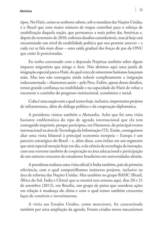 Abertura 33 
tipos. No Haiti, como os senhores sabem, sob o mandato das Nações Unidas, 
é o Brasil que com maior número de tropas contribui para o esforço de 
estabilização daquela nação, que permanece a mais pobre das Américas e, 
depois do terremoto de 2010, enfrenta desafios consideráveis, mas já hoje está 
encontrando um nível de estabilidade política que nos permite antever – e 
cada vez se fala mais disso – uma saída gradual das forças de paz da ONU 
que estão lá posicionadas. 
Eu tenho conversado com a deputada Perpétua também sobre algum 
impacto migratório que atinge o Acre. Nós abrimos aqui uma janela de 
imigração especial para o Haiti, da qual cerca de oitocentos haitianos lançaram 
mão. Mas isso não conseguiu ainda reduzir completamente a imigração 
indocumentada – chamemos assim – pelo Peru. Enfim, apesar desses desafios, 
temos grande confiança na estabilidade e na capacidade do Haiti de voltar a 
encontrar o caminho do progresso institucional, econômico e social. 
Cuba é uma nação com a qual temos hoje, inclusive, importantes projetos 
de infraestrutura, além do diálogo político e da cooperação diplomática. 
A presidenta visitou também a Alemanha. Acho que foi uma visita 
bastante emblemática do tipo de agenda internacional que ela tem 
conseguido imprimir, porque participou, em Hannover, do principal evento 
internacional na área de Tecnologia da Informação (TI). Então, conseguimos 
aliar uma visita bilateral à principal economia europeia – Europa é um 
parceiro estratégico do Brasil – e, além disso, com ênfase em um segmento 
que atrai especial atenção hoje em dia, o da ciência da tecnologia da inovação, 
com essa vertente também de cooperação na área educacional e participação 
de um número crescente de estudantes brasileiros em universidades alemãs. 
A presidenta realizou uma visita oficial à Índia também, país de primeira 
relevância, com o qual compartilhamos inúmeros projetos, inclusive na 
área de reforma das Nações Unidas. Mas também no grupo BASIC (Brasil, 
África do Sul, Índia e China) que se reunirá esta semana aqui, dias 20 e 21 
de setembro (2012), em Brasília, um grupo de países que coordena ações 
em relação à mudança do clima e com o qual temos também crescentes 
laços de comércio e investimentos. 
A visita aos Estados Unidos, como mencionei, foi caracterizada 
também por uma ampliação da agenda. Foram criados novos mecanismos 
 