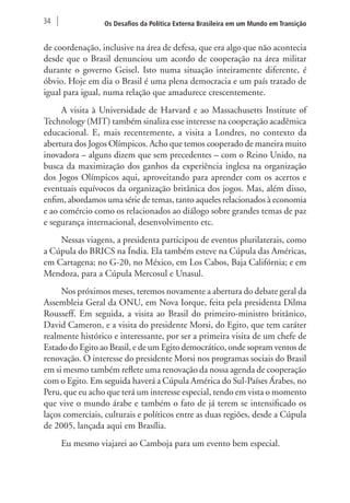 34 Os Desafios da Política Externa Brasileira em um Mundo em Transição 
de coordenação, inclusive na área de defesa, que era algo que não acontecia 
desde que o Brasil denunciou um acordo de cooperação na área militar 
durante o governo Geisel. Isto numa situação inteiramente diferente, é 
óbvio. Hoje em dia o Brasil é uma plena democracia e um país tratado de 
igual para igual, numa relação que amadurece crescentemente. 
A visita à Universidade de Harvard e ao Massachusetts Institute of 
Technology (MIT) também sinaliza esse interesse na cooperação acadêmica 
educacional. E, mais recentemente, a visita a Londres, no contexto da 
abertura dos Jogos Olímpicos. Acho que temos cooperado de maneira muito 
inovadora – alguns dizem que sem precedentes – com o Reino Unido, na 
busca da maximização dos ganhos da experiência inglesa na organização 
dos Jogos Olímpicos aqui, aproveitando para aprender com os acertos e 
eventuais equívocos da organização britânica dos jogos. Mas, além disso, 
enfim, abordamos uma série de temas, tanto aqueles relacionados à economia 
e ao comércio como os relacionados ao diálogo sobre grandes temas de paz 
e segurança internacional, desenvolvimento etc. 
Nessas viagens, a presidenta participou de eventos plurilaterais, como 
a Cúpula do BRICS na Índia. Ela também esteve na Cúpula das Américas, 
em Cartagena; no G-20, no México, em Los Cabos, Baja Califórnia; e em 
Mendoza, para a Cúpula Mercosul e Unasul. 
Nos próximos meses, teremos novamente a abertura do debate geral da 
Assembleia Geral da ONU, em Nova Iorque, feita pela presidenta Dilma 
Rousseff. Em seguida, a visita ao Brasil do primeiro-ministro britânico, 
David Cameron, e a visita do presidente Morsi, do Egito, que tem caráter 
realmente histórico e interessante, por ser a primeira visita de um chefe de 
Estado do Egito ao Brasil, e de um Egito democrático, onde sopram ventos de 
renovação. O interesse do presidente Morsi nos programas sociais do Brasil 
em si mesmo também reflete uma renovação da nossa agenda de cooperação 
com o Egito. Em seguida haverá a Cúpula América do Sul-Países Árabes, no 
Peru, que eu acho que terá um interesse especial, tendo em vista o momento 
que vive o mundo árabe e também o fato de já terem se intensificado os 
laços comerciais, culturais e políticos entre as duas regiões, desde a Cúpula 
de 2005, lançada aqui em Brasília. 
Eu mesmo viajarei ao Camboja para um evento bem especial. 
 