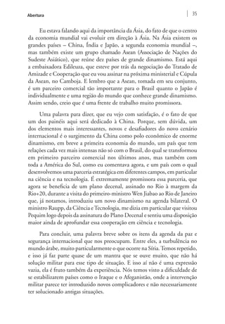 Abertura 35 
Eu estava falando aqui da importância da Ásia, do fato de que o centro 
da economia mundial vai evoluir em direção à Ásia. Na Ásia existem os 
grandes países – China, Índia e Japão, a segunda economia mundial –, 
mas também existe um grupo chamado Asean (Associação de Nações do 
Sudeste Asiático), que reúne dez países de grande dinamismo. Está aqui 
a embaixadora Edileuza, que esteve por trás da negociação do Tratado de 
Amizade e Cooperação que eu vou assinar na próxima ministerial e Cúpula 
da Asean, no Camboja. E lembro que a Asean, tomada em seu conjunto, 
é um parceiro comercial tão importante para o Brasil quanto o Japão é 
individualmente e uma região do mundo que conhece grande dinamismo. 
Assim sendo, creio que é uma frente de trabalho muito promissora. 
Uma palavra para dizer, que eu vejo com satisfação, é o fato de que 
um dos painéis aqui será dedicado à China. Porque, sem dúvida, um 
dos elementos mais interessantes, novos e desafiadores do novo cenário 
internacional é o surgimento da China como polo econômico de enorme 
dinamismo, em breve a primeira economia do mundo, um país que tem 
relações cada vez mais intensas não só com o Brasil, do qual se transformou 
em primeiro parceiro comercial nos últimos anos, mas também com 
toda a América do Sul, como eu comentava agora, e um país com o qual 
desenvolvemos uma parceria estratégica em diferentes campos, em particular 
na ciência e na tecnologia. É extremamente promissora essa parceria, que 
agora se beneficia de um plano decenal, assinado no Rio à margem da 
Rio+20, durante a visita do primeiro-ministro Wen Jiabao ao Rio de Janeiro 
que, já notamos, introduziu um novo dinamismo na agenda bilateral. O 
ministro Raupp, da Ciência e Tecnologia, me dizia em particular que visitou 
Pequim logo depois da assinatura do Plano Decenal e sentiu uma disposição 
maior ainda de aprofundar essa cooperação em ciência e tecnologia. 
Para concluir, uma palavra breve sobre os itens da agenda da paz e 
segurança internacional que nos preocupam. Entre eles, a turbulência no 
mundo árabe, muito particularmente o que ocorre na Síria. Temos repetido, 
e isso já faz parte quase de um mantra que se ouve muito, que não há 
solução militar para esse tipo de situação. E isso aí não é uma expressão 
vazia, ela é fruto também da experiência. Nós temos visto a dificuldade de 
se estabilizarem países como o Iraque e o Afeganistão, onde a intervenção 
militar parece ter introduzido novos complicadores e não necessariamente 
ter solucionado antigas situações. 
 