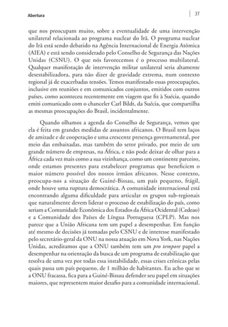 Abertura 37 
que nos preocupam muito, sobre a eventualidade de uma intervenção 
unilateral relacionada ao programa nuclear do Irã. O programa nuclear 
do Irã está sendo debatido na Agência Internacional de Energia Atômica 
(AIEA) e está sendo considerado pelo Conselho de Segurança das Nações 
Unidas (CSNU). O que nós favorecemos é o processo multilateral. 
Qualquer manifestação de intervenção militar unilateral seria altamente 
desestabilizadora, para não dizer de gravidade extrema, num contexto 
regional já de exacerbadas tensões. Temos manifestado essas preocupações, 
inclusive em reuniões e em comunicados conjuntos, emitidos com outros 
países, como aconteceu recentemente em viagem que fiz à Suécia, quando 
emiti comunicado com o chanceler Carl Bildt, da Suécia, que compartilha 
as mesmas preocupações do Brasil, incidentalmente. 
Quando olhamos a agenda do Conselho de Segurança, vemos que 
ela é feita em grandes medidas de assuntos africanos. O Brasil tem laços 
de amizade e de cooperação e uma crescente presença governamental, por 
meio das embaixadas, mas também do setor privado, por meio de um 
grande número de empresas, na África, e não pode deixar de olhar para a 
África cada vez mais como a sua vizinhança, como um continente parceiro, 
onde estamos presentes para estabelecer programas que beneficiem o 
maior número possível dos nossos irmãos africanos. Nesse contexto, 
preocupa-nos a situação de Guiné-Bissau, um país pequeno, frágil, 
onde houve uma ruptura democrática. A comunidade internacional está 
encontrando alguma dificuldade para articular os grupos sub-regionais 
que naturalmente devem liderar o processo de estabilização do país, como 
seriam a Comunidade Econômica dos Estados da África Ocidental (Cedeao) 
e a Comunidade dos Países de Língua Portuguesa (CPLP). Mas nos 
parece que a União Africana tem um papel a desempenhar. Em função 
até mesmo de decisões já tomadas pelo CSNU e de interesse manifestado 
pelo secretário-geral da ONU na nossa atuação em Nova York, nas Nações 
Unidas, acreditamos que a ONU também tem um pro tempore papel a 
desempenhar na orientação da busca de um programa de estabilização que 
resolva de uma vez por todas essa instabilidade, essas crises crônicas pelas 
quais passa um país pequeno, de 1 milhão de habitantes. Eu acho que se 
a ONU fracassa, fica para a Guiné-Bissau defender seu papel em situações 
maiores, que representem maior desafio para a comunidade internacional. 
 