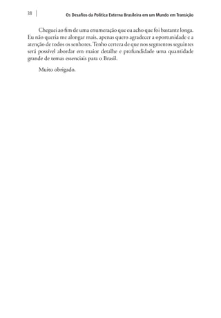 38 Os Desafios da Política Externa Brasileira em um Mundo em Transição 
Cheguei ao fim de uma enumeração que eu acho que foi bastante longa. 
Eu não queria me alongar mais, apenas quero agradecer a oportunidade e a 
atenção de todos os senhores. Tenho certeza de que nos segmentos seguintes 
será possível abordar em maior detalhe e profundidade uma quantidade 
grande de temas essenciais para o Brasil. 
Muito obrigado. 
 