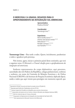 PARTE 2 
O MERCOSUL E A UNASUL: DESAFIOS PARA O 
APROFUNDAMENTO DA INTEGRAÇÃO SUL-AMERICANA 
Apresentadora 
Perpétua Almeida* 
Coordenador 
Taumaturgo Lima** 
Expositores 
Marco Aurélio Garcia*** 
Antonio José Ferreira Simões**** 
Pedro Barros***** 
Ronaldo Carmona****** 
Ivan Ramalho******* 
Taumaturgo Lima – Boa tarde a todos. Quero, inicialmente, parabenizar 
a todos e agradecer pela presença. 
Nós iremos, agora, iniciar o primeiro painel deste seminário, que terá 
o seguinte tema: O Mercosul e a Unasul: desafios para o aprofundamento da 
integração sul-americana. 
Senhores representantes do corpo diplomático, aqui presentes, 
autoridades dos três Poderes da República, colegas parlamentares, senhoras 
e senhores, em nome da Comissão de Relações Exteriores e de Defesa 
Nacional (CREDN) e do Instituto de Pesquisa Econômica Aplicada (Ipea), 
saúdo a todos que aqui vieram para prestigiar este momento especial, que 
* Deputada do Partido Comunista do Brasil do estado do Acre (PCdoB-AC). 
** Deputado pelo Partido dos Trabalhadores do Acre (PT-AC). 
*** Assessor especial da Presidência da República para assuntos internacionais. 
**** Subsecretário de América do Sul, Central e Caribe do Ministério das Relações Exteriores (MRE). 
***** Chefe da missão do Ipea em Caracas, Venezuela. 
****** Pesquisador do Departamento de Geografia da Universidade de São Paulo (USP). 
******* Alto representante do Mercado Comum do Sul (Mercosul). 
 